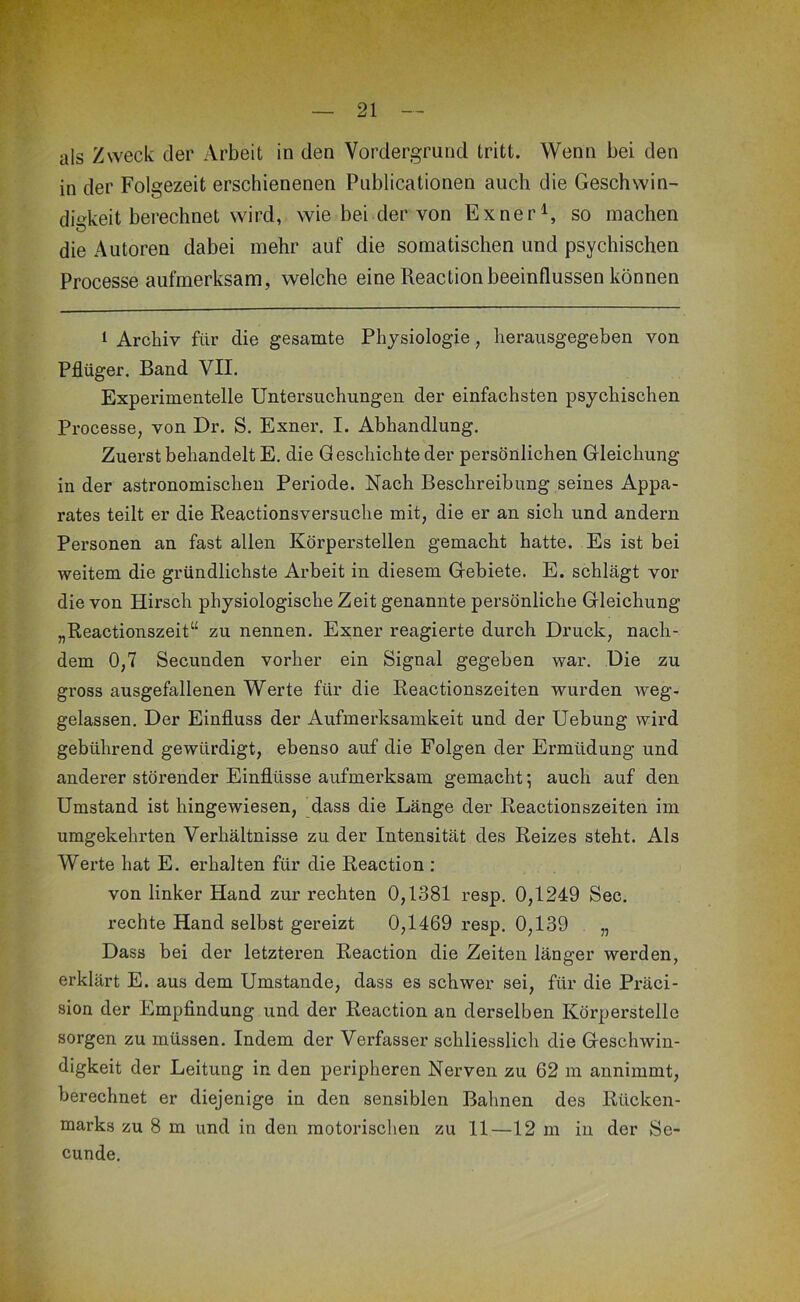 als Zweck der Arbeit in den Vordergrund tritt. Wenn bei den in der Folgezeit erschienenen Publicationen auch die Geschwin- di^^keit berechnet wird, wie bei der von Exner^, so machen die Autoren dabei mehr auf die somatischen und psychischen Processe aufmerksam, welche eine Reaction beeinflussen können 1 Archiv für die gesamte Physiologie, herausgegeben von Pflüger. Band VII. Experimentelle Untersuchungen der einfachsten psychischen Processe, von Dr. S. Exner. I. Abhandlung. Zuerst behandelt E. die Geschichte der persönlichen Gleichung in der astronomischen Periode. Nach Beschreibung seines Appa- rates teilt er die Reactionsversuche mit, die er an sich und andern Personen an fast allen Körperstellen gemacht hatte. Es ist bei weitem die gründlichste Arbeit in diesem Gebiete. E. schlägt vor die von Hirsch physiologische Zeit genannte persönliche Gleichung „Reactionszeit“ zu nennen. Exner reagierte durch Druck, nach- dem 0,7 Secunden vorher ein Signal gegeben war. Die zu gross ausgefallenen Werte für die Reactionszeiten wurden weg- gelassen. Der Einfluss der Aufmerksamkeit und der Hebung wird gebührend gewürdigt, ebenso auf die Folgen der Ermüdung und anderer störender Einflüsse aufmei’ksam gemacht; auch auf den Umstand ist hingewiesen, dass die Länge der Reactionszeiten im umgekehrten Verhältnisse zu der Intensität des Reizes steht. Als Werte hat E. erhalten für die Reaction : von linker Hand zur rechten 0,1381 resp. 0,1249 Sec. rechte Hand selbst gereizt 0,1469 resp. 0,139 „ Dass bei der letzteren Reaction die Zeiten länger werden, erklärt E. aus dem Umstande, dass es schwer sei, für die Präci- sion der Empfindung und der Reaction an derselben Körperstelle sorgen zu müssen. Indem der Verfasser schliesslich die Geschwin- digkeit der Leitung in den peripheren Nerven zu 62 m annimmt, berechnet er diejenige in den sensiblen Bahnen des Rücken- marks zu 8 m und in den motorischen zu 11—12 m in der Se- cunde.