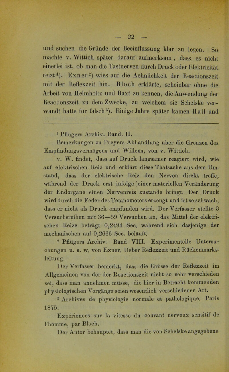 und suchen die Gründe der Beeinflussung klar zu legen. So machte v. Wittich später darauf aufmerksam , dass es nicht einerlei ist, ob man die Tastnerven durch Druck oder Elektricität reizt^). Exner2) wies auf die Aehnlichkeit der Reactionszeit mit der Reflexzeit hin. Bloch erklärte, scheinbar ohne die Arbeit von Helmholtz und Baxt zu kennen, die Anwendung der Reactionszeit zu dem Zwecke, zu welchem sie Schelske ver- wandt hatte für falsch^). Einige Jahre später kamen Hall und ^ Pflügers Archiv. Band. II. Bemerkungen zu Preyers Abhandlung über die Grenzen des Empfindungsvermögens und Willens, von v. Wittich. V. W. findet, dass auf Druck langsamer reagiert wird, wie auf elektrischen Reiz und erklärt diese Thatsache aus dem Um- stand, dass der elektrische Reiz den Nerven direkt treffe, während der Druck erst infolge ^einer materiellen Veränderung der Endorgane einen Nervenreiz zustande bringt. Der Druck wird durch die Feder des Tetanomotoi’s erzeugt und ist so schwach, dass er nicht als Druck empfunden wird. Der Verfasser stellte 3 Versuchsreihen mit 36—59 Versuchen an, das Mittel der elektri- schen Reize beträgt 0,2494 Sec. während sich dasjenige der mechanischen auf 0,2666 Sec. beläuft. - Pflügers Archiv. Band VIII. Experimentelle Untersu- chungen u. s. w. von Exner. Ueber Reflexzeit und Rückenmarks- leitung. Der Verfasser bemerkt, dass die Grösse der Reflexzeit im Allgemeinen von der der Reactionszeit nicht so sehr verschieden sei, dass man annehmen müsse, die hier in Betracht kommenden physiologischen Vorgänge seien wesentlich verschiedener Art. ^ Archives de physiologie normale et pathologique. Paris 1875. Exp6riences sur la vitesse du courant nerveux sensitif de riiomme, par Bloch. Der Autor behauptet, dass man die von Schelske angegebene