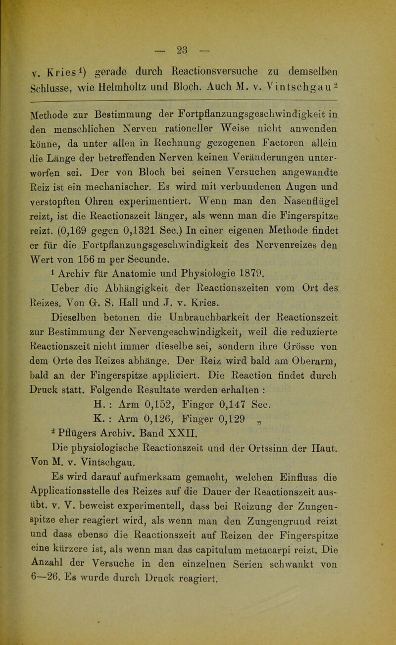 V. Kries gerade durch Reactionsversuche zu demselben Schlüsse, wie Helmholtz und Bloch. Auch M. v. Vintschgau^ Methode zur Bestimmung der Fortpflanzungsgeschwindigkeit in den menschlichen Nerven rationeller Weise nicht anwenden könne, da unter allen in Rechnung gezogenen Factoren allein die Länge der betreffenden Nerven keinen Veränderungen unter- worfen sei. Der von Bloch bei seinen Versuchen angewandte Reiz ist ein mechanischer. Es wird mit verbundenen Augen und verstopften Ohren experimentiert. Wenn man den Nasenflügel reizt, ist die Reactionszeit länger, als wenn man die Fingerspitze reizt. (0,169 gegen 0,1321 Sec.) In einer eigenen Methode findet er für die Fortpflanzungsgeschwindigkeit des Nervenreizes den Wert von 156 m per Secunde. 1 Archiv für Anatomie und Physiologie 1879. lieber die Abhängigkeit der Reactionszeiten vom Ort des Reizes. Von Gr. S. Hall und J. v. Kries. Dieselben betonen die Unbrauchbarkeit der Reactionszeit zur Bestimmung der Nervengeschwindigkeit, weil die reduzierte Reactionszeit nicht immer dieselbe sei, sondern ihre Grösse von dem Orte des Reizes abhänge. Der Reiz wird bald am Oberarm, bald an der Fingerspitze appliciert. Die Reaction findet durch Druck statt. Folgende Resultate werden erhalten : H. : Arm 0,152, Finger 0,147 Sec. K. : Arm 0,126, Finger 0,129 „ ^ Pflügers Archiv. Band XXII. Die physiologische Reactionszeit und der Ortssinn der Haut. Von M. v. Vintschgau. Es wird darauf aufmerksam gemacht, welchen Einfluss die Applicationsstelle des Reizes auf die Dauer der Reactionszeit aus- übt. V. V. beweist experimentell, dass bei Reizung der Zungen- spitze eher reagiert wird, als wenn man den Zungengrund reizt und dass ebenso die Reactionszeit auf Reizen der Fingerspitze eine kürzere ist, als wenn man das capitulum metacarpi reizt. Die Anzahl der Versuche in den einzelnen Serien schwankt von fl—26. Es wurde durch Druck reagiert.