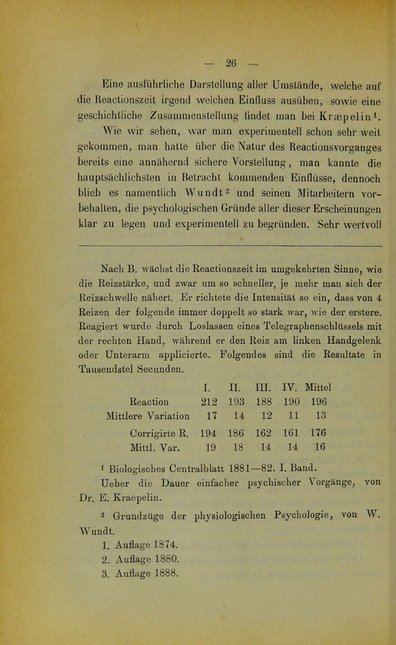 Eine ausführliche Darstellung aller Umstände, welche auf die Reactionszeit irgend welchen Einfluss ausüben, sowie eine geschichtliche Zusammenstellung findet man bei Kraepelin^. Wie wir sehen, war man experimentell schon sehr weit gekommen, man hatte über die Natur des Reactionsvorganges bereits eine annähernd sichere Vorstellung, man kannte die hauptsächlichsten in Betracht kommenden Einflüsse, dennoch blieb es namentlich Wundt^ und seinen Mitarbeitern Vor- behalten, die psychologischen Gründe aller dieser Erscheinungen klar zu legen und experimentell zu begründen. Sehr wertvoll Nach B, wächst die Reactionszeit im umgekehrten Sinne, wie die Reizstärke, und zwar um so schneller, je mehr man sich der Reizschwelle nähert. Er richtete die Intensität so ein, dass von 4 Reizen der folgende immer doppelt so stark war, wie der erstere. Reagiert wurde durch Loslassen eines Telegraphenschlüssels mit der rechten Hand, während er den Reiz am linken Handgelenk oder Unterarm applicierte. Folgendes sind die Resultate in Tausendstel Secunden. I. II. III. IV. Mittel Reaction 212 193 188 190 196 Mittlere Variation 17 14 12 11 13 Corrigirte R. 194 186 162 161 176 Mittl. Var. 19 18 14 14 16 1 Biologisches Centralblatt 1881—82. I. Band. Ueber die Dauer einfacher psychischer Vorgänge, von Dr. E. Kraepelin. 2 Grundzüge der physiologischen Psychologie, von W. Wundt. 1. Auflage 1874. 2. Auflage 1880. 3. Auflage 1888.