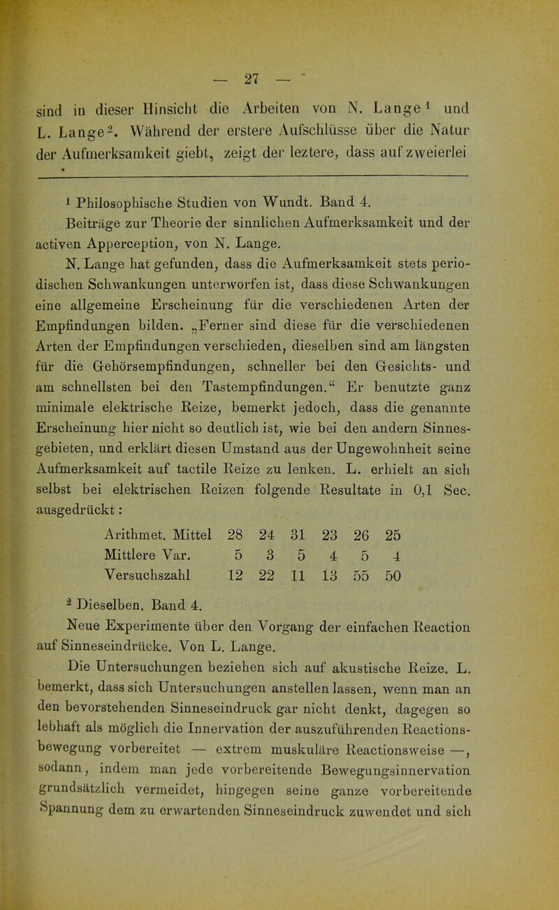 ' K ' sind in dieser Hinsicht die Arbeiten von N. Lange ^ und L. LangeWährend der erstere Aufschlüsse über die Natur der Aufmerksamkeit giebt, zeigt der leztere, dass auf zweierlei ^ Philosophische Studien von Wundt. Band 4. Beiträge zur Theorie der sinnlichen Aufmerksamkeit und der activen Apperception, von N. Lange. N. Lange hat gefunden, dass die Aufmerksamkeit stets perio- dischen Schwankungen unterworfen ist, dass diese Schwankungen eine allgemeine Erscheinung für die verschiedenen Arten der Empfindungen bilden. „Ferner sind diese für die verschiedenen Arten der Empfindungen verschieden, dieselben sind am längsten für die Grchörsempfindungen, schneller bei den Gesichts- und am schnellsten bei den Tastempfindungen.“ Er benutzte ganz minimale elektrische Beize, bemerkt jedoch, dass die genannte Erscheinung hier nicht so deutlich ist, wie bei den andern Sinnes- gebieten, und erklärt diesen Umstand aus der Ungewohnheit seine Aufmerksamkeit auf tactile Beize zu lenken. L. erhielt an sich selbst bei elektrischen Beizen folgende Besultate in 0,1 Sec. ausgedrückt: Arithmet. Mittel 28 24 31 23 26 25 Mittlere Var. 5 3 5 4 5 4 Versuchszahl 12 22 11 13 55 50 ^ Dieselben. Band 4. Neue Experimente über den Vorgang der einfachen Beaction auf Sinneseindrücke. Von L. Lange. Die Untersuchungen beziehen sich auf akustische Beize. L. bemerkt, dass sich Untersuchungen anstellen lassen, wenn man an den bevorstehenden Sinneseindruck gar nicht denkt, dagegen so lebhaft als möglich die Innervation der auszuführenden Beactions- bewegung vorbereitet — extrem muskuläre Beactionsweise —, sodann, indem man jede vorbereitende Bewegungsinnervation grundsätzlich vermeidet, hingegen seine ganze vorbereitende Spannung dem zu erwartenden Sinneseindruck zuwendet und sich