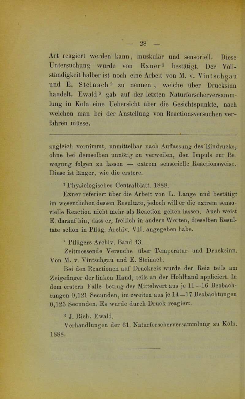 Art reagiert werden kann, muskulär und sensoriell. Diese Untersuchung wurde von Exner^ bestätigt. Der Voll- ständigkeithalberist noch eine Arbeit von M. v. Vintschgaii und E. Steinach 2 zu nennen , welche über Drucksinn handelt. Ewald ^ gab auf der letzten Naturforscherversamm- lung in Köln eine Uebersicht über die Gesichtspunkte, nach welchen man bei der Anstellung von Reactionsversuchen ver- fahren müsse. zugleich vornimmt, unmittelbar nach Auffassung des^Eindrucks, ohne bei demselben unnötig zu verweilen, den Impuls zur Be- wegung folgen zu lassen — extrem sensorielle Reactionsweise. Diese ist länger, wie die erstere, 1 Physiologisches Centralblatt, 1888. Exner referiert über die Arbeit von L. Lange und bestätigt im wesentlichen dessen Resultate, jedoch will er die extrem senso- rielle Reaction nicht mehr als Reaction gelten lassen. Auch weist E, darauf hin, dass er, freilich in andern Worten, dieselben Resul- tate schon in Pflüg. Archiv. VII. angegeben habe. ' Pflügers Archiv. Band 43. Zeitmessende Versuche über Temperatur und Drucksinn. Von M. V. Vintschgau und E. Steinach. Bei den Reactionen auf Druckreiz wurde der Reiz teils am Zeigefinger der linken Hand, teils an der Hohlhand appliciert. In dem erstem Falle betrug der Mittelwert aus je 11—16 Beobach- tungen 0,121 Secunden, im zweiten aus je 14—17 Beobachtungen 0,123 Secunden. Es wurde durch Druck reagiert. 3 J. Rieh. Ewald. Verhandlungen der 61. Naturforscherversammlung zu Köln. 1888.