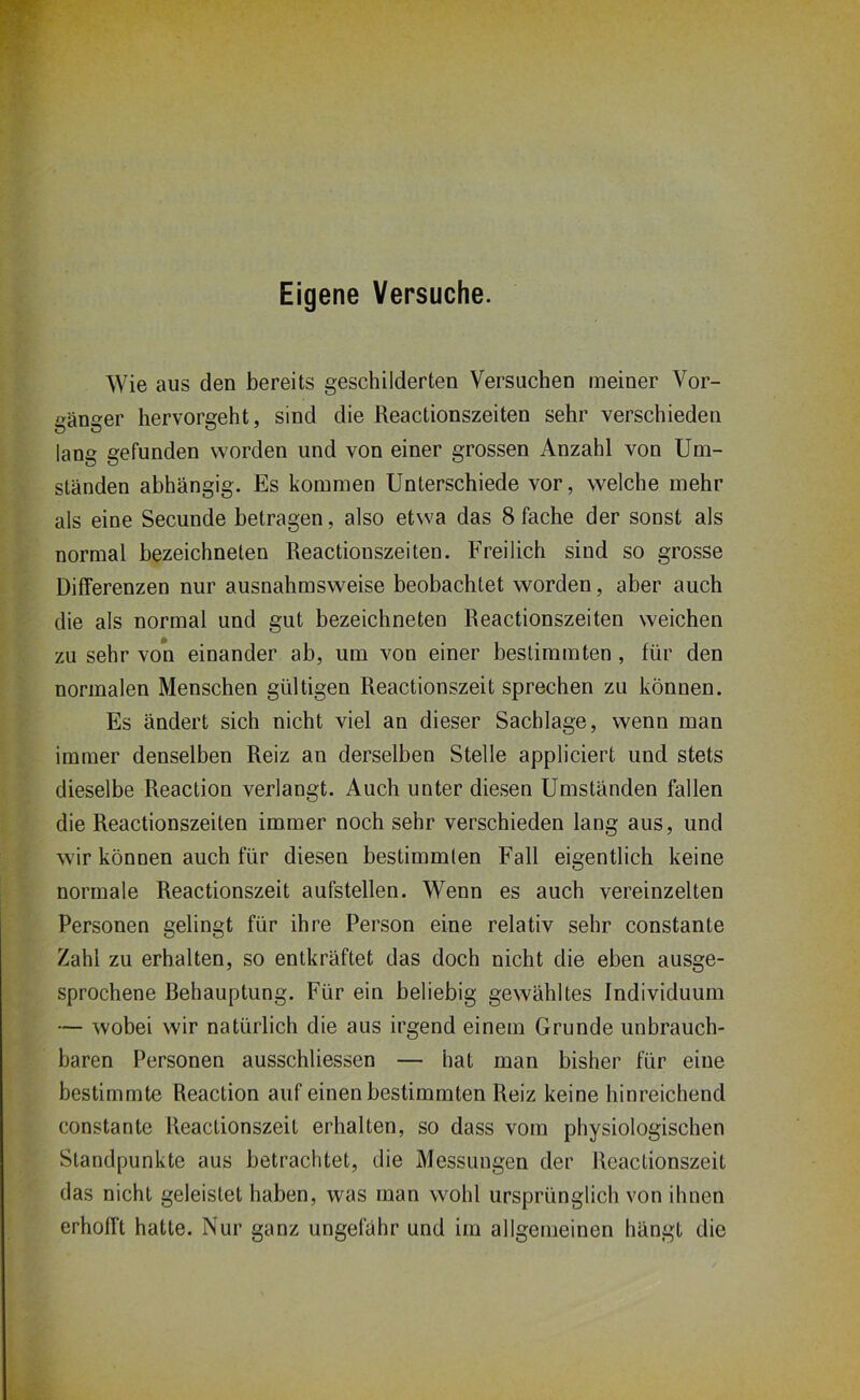 Eigene Versuche. Wie aus den bereits geschilderten Versuchen meiner Vor- gänger hervorgeht, sind die Reactionszeiten sehr verschieden lang gefunden worden und von einer grossen Anzahl von Um- ständen abhängig. Es kommen Unterschiede vor, welche mehr als eine Secunde betragen, also etwa das 8 fache der sonst als normal bezeichneten Reactionszeiten. Freilich sind so grosse Differenzen nur ausnahmsweise beobachtet worden, aber auch die als normal und gut bezeichneten Reactionszeiten weichen zu sehr von einander ab, um von einer bestimmten, für den normalen Menschen gültigen Reactionszeit sprechen zu können. Es ändert sich nicht viel an dieser Sachlage, wenn man immer denselben Reiz an derselben Stelle appliciert und stets dieselbe Reaction verlangt. Auch unter diesen Umständen fallen die Reactionszeiten immer noch sehr verschieden lang aus, und wir können auch für diesen bestimmten Fall eigentlich keine normale Reactionszeit aufstellen. Wenn es auch vereinzelten Personen gelingt für ihre Person eine relativ sehr constante Zahl zu erhalten, so entkräftet das doch nicht die eben ausge- sprochene Behauptung. Für ein beliebig gewähltes Individuum — wobei wir natürlich die aus irgend einem Grunde unbrauch- baren Personen ausschliessen — hat man bisher für eine bestimmte Reaction auf einen bestimmten Reiz keine hinreichend constante Reactionszeit erhalten, so dass vom physiologischen Standpunkte aus betrachtet, die Messungen der Reactionszeit das nicht geleistet haben, was man wohl ursprünglich von ihnen erhofft hatte. Nur ganz ungefähr und im allgemeinen hängt die