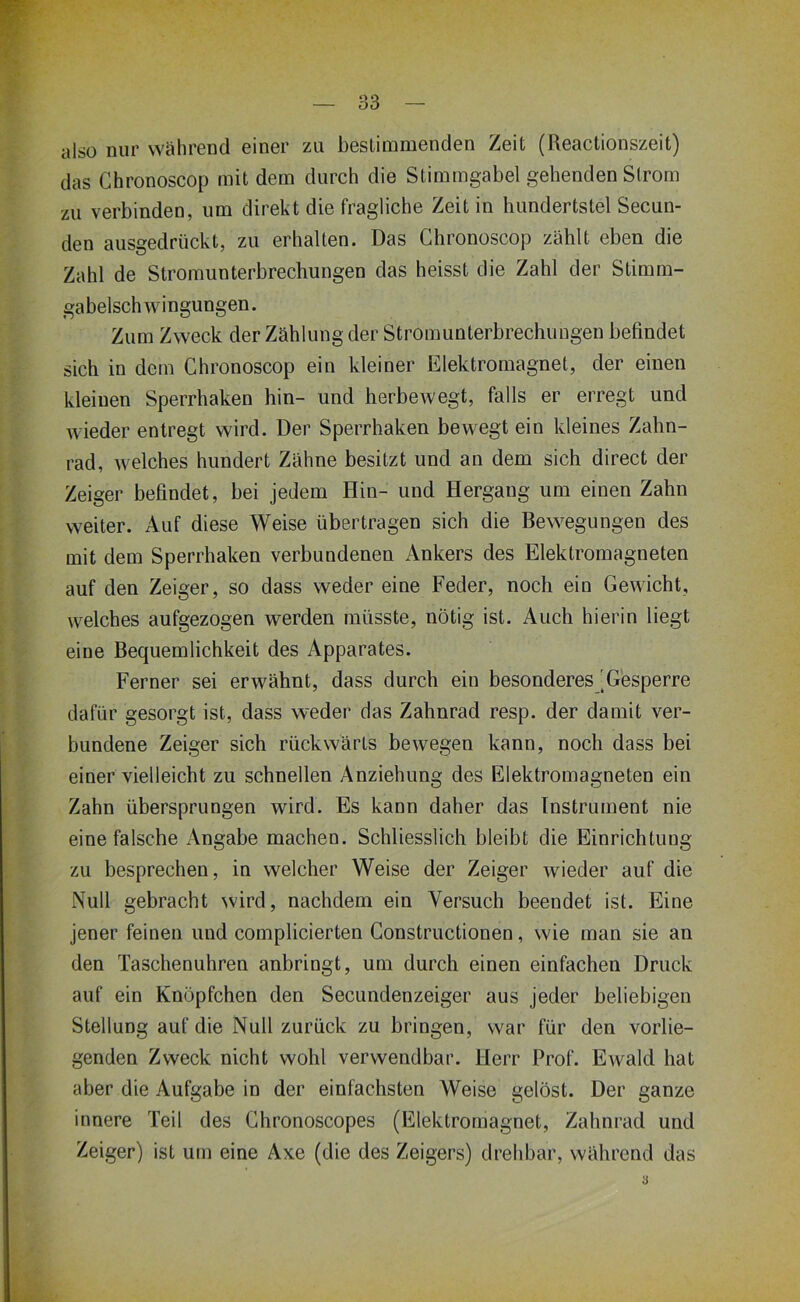 also nur während einer zu bestimmenden Zeit (Reactionszeit) das Chronoscop mit dem durch die Stimmgabel gehenden Strom zu verbinden, um direkt die fragliche Zeit in hundertstel Secun- den ausgedrückt, zu erhalten. Das Chronoscop zählt eben die Zahl de Stromunterbrechungen das heisst die Zahl der Stimm- gabelschwingungen. Zum Zweck der Zählung der Stromunterbrechungen befindet sich in dem Chronoscop ein kleiner Elektromagnet, der einen kleinen Sperrhaken hin- und herbewegt, falls er erregt und wieder entregt wird. Der Sperrhaken bewegt ein kleines Zahn- rad, welches hundert Zähne besitzt und an dem sich direct der Zeiger befindet, bei jedem Hin- und Hergang um einen Zahn weiter. Auf diese Weise übertragen sich die Bewegungen des mit dem Sperrhaken verbundenen Ankers des Elektromagneten auf den Zeiger, so dass weder eine Feder, noch ein Gewicht, welches aufgezogen werden müsste, nötig ist. Auch hierin liegt eine Bequemlichkeit des Apparates. Ferner sei erwähnt, dass durch ein besonderes [Gesperre dafür gesorgt ist, dass weder das Zahnrad resp. der damit ver- bundene Zeiger sich rückwärts bewegen kann, noch dass bei einer vielleicht zu schnellen Anziehung des Elektromagneten ein Zahn übersprungen wird. Es kann daher das Instrument nie eine falsche Angabe machen. Schliesslich bleibt die Einrichtung zu besprechen, in welcher Weise der Zeiger wieder auf die Null gebracht wird, nachdem ein Versuch beendet ist. Eine jener feinen und complicierten Constructionen, wie man sie an den Taschenuhren anbringt, uui durch einen einfachen Druck auf ein Knöpfchen den Secundenzeiger aus jeder beliebigen Stellung auf die Null zurück zu bringen, war für den vorlie- genden Zweck nicht wohl verwendbar. Herr Prof. Ewald hat aber die Aufgabe in der einfachsten Weise gelöst. Der ganze innere Teil des Ghronoscopes (Elektromagnet, Zahnrad und Zeiger) ist um eine Axe (die des Zeigers) drehbar, während das