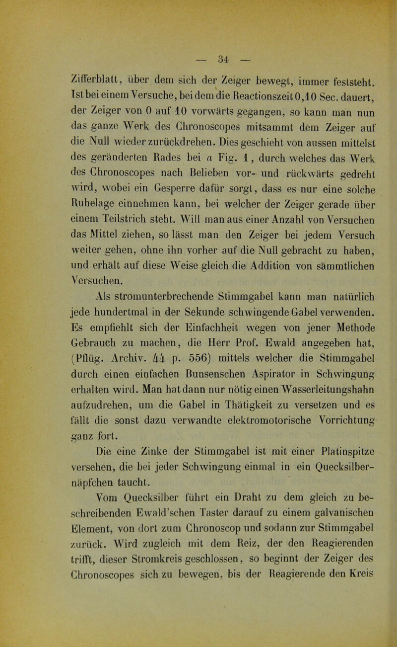 Zirterblatt, über dem sich der Zeiger bewegt, immer feststeht. Ist bei einem Versuche, bei dem die Reactionszeit0,10 Sec. dauert, der Zeiger von 0 auf 10 vorwärts gegangen, so kann man nun das ganze Werk des Chronoscopes mitsammt dem Zeiger auf die Null wieder zurückdrehen. Dies geschieht von aussen mittelst des geränderten Rades bei a Fig. 1, durch welches das Werk des Chronoscopes nach Belieben vor- und rückwärts gedreht wird, wobei ein Gesperre dafür sorgt, dass es nur eine solche Ruhelage einnehmen kann, bei welcher der Zeiger gerade über einem Teilstrich steht. Will man aus einer Anzahl von Versuchen das Mittel ziehen, so lässt man den Zeiger bei jedem Versuch weiter gehen, ohne ihn vorher auf die Null gebracht zu haben, und erhält auf diese Weise gleich die Addition von sämmtlichen Versuchen. Als stromunterbrechende Stimmgabel kann man natürlich jede hundertmal in der Sekunde schwingende Gabel verwenden. Es empfiehlt sich der Einfachheit wegen von jener Methode Gebrauch zu machen, die Herr Prof. Ewald angegeben hat, (Pflüg. Archiv. A4 p. 556) mittels welcher die Stimmgabel durch einen einfachen Bunsenschen Aspirator in Schwingung erhalten wird. Man hatdann nur nötig einen Wasserleitungshahn aufzudrehen, um die Gabel in Thätigkeit zu versetzen und es fällt die sonst dazu verwandte elektromotorische Vorrichtung ganz fort. Die eine Zinke der Stimmgabel ist mit einer Platinspitze versehen, die bei jeder Schwingung einmal in ein Quecksilber- näpfchen taucht. Vom Quecksilber führt ein Draht zu dem gleich zu be- schreibenden Ewald’schen Taster darauf zu einem galvanischen Element, von dort zum Chronoscop und sodann zur Stimmgabel zurück. Wird zugleich mit dem Reiz, der den Reagierenden trifft, dieser Stromkreis geschlossen, so beginnt der Zeiger des Chronoscopes sich zu bewegen, bis der Reagierende den Kreis