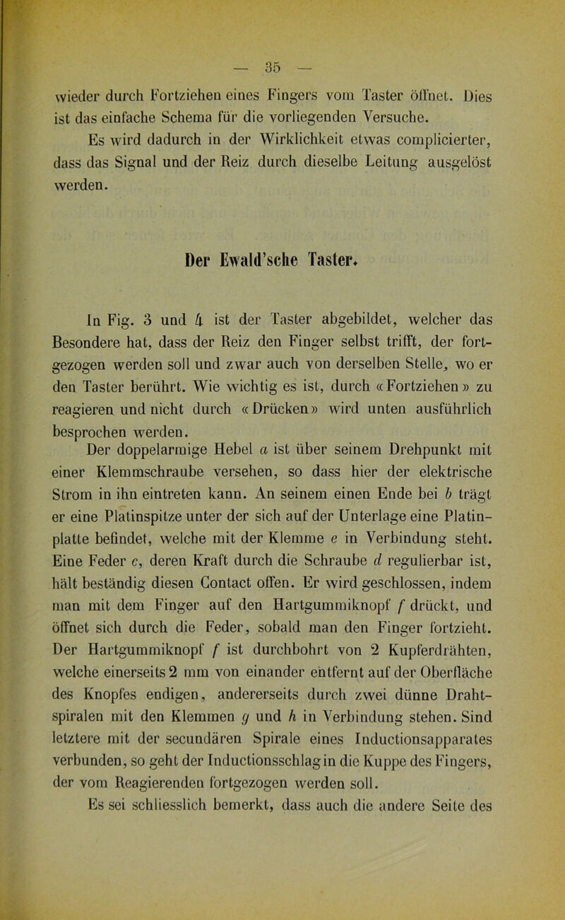 wieder durch Fortzieheii eines Fingers vom Taster öllnet. Dies ist das einfache Schema für die vorliegenden Versuche. Es wird dadurch in der Wirklichkeit etwas complicierter, dass das Signal und der Reiz durch dieselbe Leitung ausgelöst werden. Der Ewald’sche Taster» In Fig. 3 und !i ist der Taster abgebildet, welcher das Besondere hat, dass der Reiz den Finger selbst trifft, der fort- gezogen werden soll und zwar auch von derselben Stelle, wo er den Taster berührt. Wie wichtig es ist, durch «Fortziehen » zu reagieren und nicht durch «Drücken» wird unten ausführlich besprochen werden. Der doppelarmige Hebel a ist über seinem Drehpunkt mit einer Klemmschraube versehen, so dass hier der elektrische Strom in ihn eintreten kann. An seinem einen Ende bei h trägt er eine Plätinspitze unter der sich auf der Unterlage eine Platin- platte befindet, welche mit der Klemme e in Verbindung steht. Eine Feder c, deren Kraft durch die Schraube d regulierbar ist, hält beständig diesen Gontact offen. Er wird geschlossen, indem man mit dem Finger auf den Hartgummiknopf f drückt, und öffnet sich durch die Feder, sobald man den Finger fortzieht. Der Hartgummiknopf f ist durchbohrt von 2 Kupferdrähten, welche einerseits 2 mm von einander entfernt auf der Oberfläche des Knopfes endigen, andererseits durch zwei dünne Draht- spiralen mit den Klemmen g und h in Verbindung stehen. Sind letztere mit der secundären Spirale eines Inductionsapparales verbunden, so geht der Inductionsschlagin die Kuppe des Fingers, der vom Reagierenden fortgezogen werden soll. Es sei schliesslich bemerkt, dass auch die andere Seite des