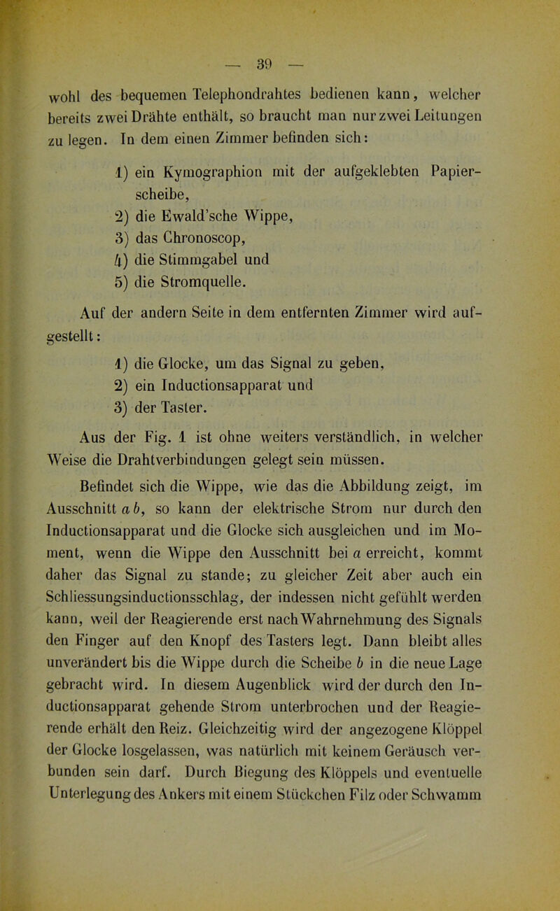 wohl des bequemea Telephondrahtes bedienen kann, welcher bereits zwei Drähte enthält, so braucht man nur zwei Leitungen zu legen. In dem einen Zimmer befinden sich: 1) ein Kymographion mit der aufgeklebten Papier- scheibe, :2) die Ewald’sche Wippe, 3) das Ghronoscop, h) die Stimmgabel und 5) die Stromquelle. Auf der andern Seite in dem entfernten Zimmer wird auf- gestellt : 1) die Glocke, um das Signal zu geben, 2) ein Inductionsapparat und 3) der Taster. Aus der Fig. i ist ohne weiters verständlich, in welcher Weise die Drahtverbindungen gelegt sein müssen. Befindet sich die Wippe, wie das die Abbildung zeigt, im Ausschnitt a 6, so kann der elektrische Strom nur durch den Inductionsapparat und die Glocke sich ausgleichen und im Mo- ment, wenn die Wippe den Ausschnitt bei a erreicht, kommt daher das Signal zu stände; zu gleicher Zeit aber auch ein Schliessungsinductionsschlag, der indessen nicht gefühlt werden kann, weil der Reagierende erst nach Wahrnehmung des Signals den Finger auf den Knopf des Tasters legt. Dann bleibt alles unverändert bis die Wippe durch die Scheibe b in die neue Lage gebracht wird. In diesem Augenblick wird der durch den In- ductionsapparat gehende Strom unterbrochen und der Reagie- rende erhält den Reiz. Gleichzeitig wird der angezogene Klöppel der Glocke losgelassen, was natürlich mit keinem Geräusch ver- bunden sein darf. Durch Biegung des Klöppels und eventuelle Unterlegung des Ankers mit einem Stückchen Filz oder Schwamm