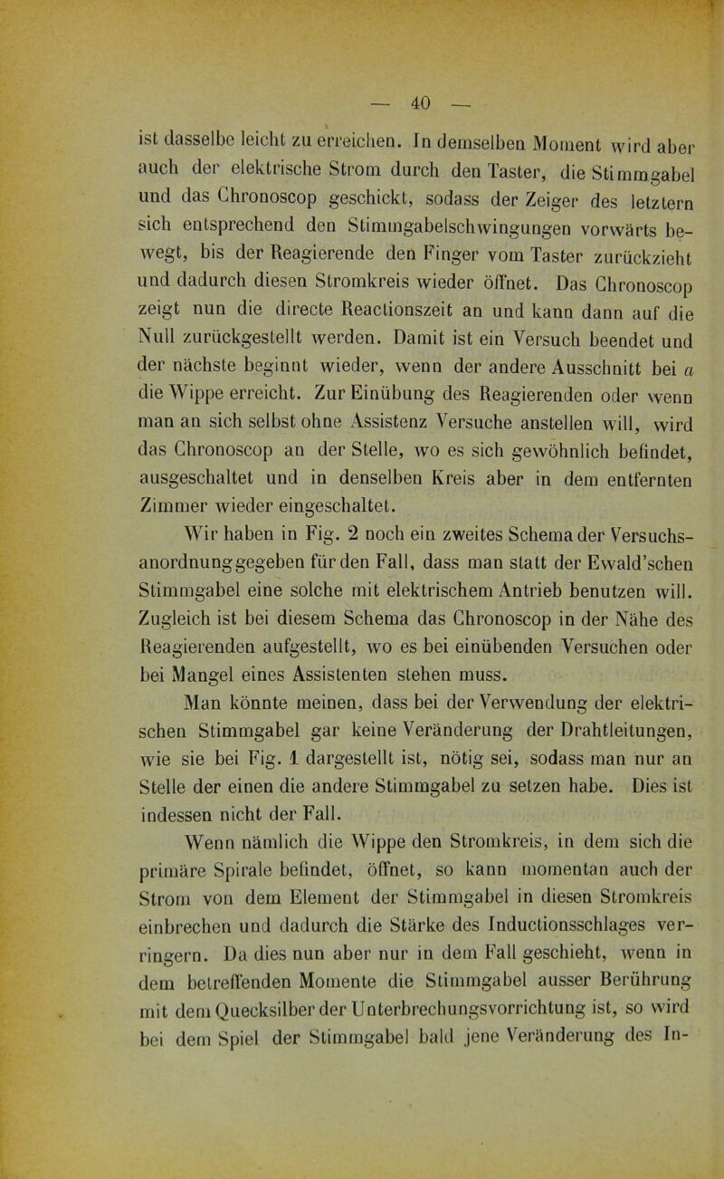 ist dasselbe leicht zu erreichen. In demselben Moment wird aber auch der elektrische Strom durch den Taster, die Stimmgabel und das Ghronoscop geschickt, sodass der Zeiger des letztem sich entsprechend den Stimmgabelschwingungen vorwärts be- wegt, bis der Reagierende den Finger vom Taster zurückzieht und dadurch diesen Stromkreis wieder öffnet. Das Ghronoscop zeigt nun die directe Reactionszeit an und kann dann auf die Null zurückgestellt werden. Damit ist ein Versuch beendet und der nächste beginnt wieder, wenn der andere Ausschnitt bei a die Wippe erreicht. Zur Einübung des Reagierenden oder wenn man an sich selbst ohne Assistenz Versuche anstellen will, wird das Ghronoscop an der Stelle, wo es sich gewöhnlich befindet, ausgeschaltet und in denselben Kreis aber in dem entfernten Zimmer wieder eingeschaltet. Wir haben in Fig. 2 noch ein zweites Schema der Versuchs- anordnunggegeben für den Fall, dass man statt der Ewald’schen Stimmgabel eine solche mit elektrischem Antrieb benutzen will. Zugleich ist bei diesem Schema das Ghronoscop in der Nähe des Reagierenden aufgestellt, wo es bei einübenden Versuchen oder bei Mangel eines Assistenten stehen muss. Man könnte meinen, dass bei der Verwendung der elektri- schen Stimmgabel gar keine Veränderung der Drahtleitungen, wie sie bei Fig. 1 dargestellt ist, nötig sei, sodass man nur an Stelle der einen die andere Stimmgabel zu setzen habe. Dies ist indessen nicht der Fall. Wenn nämlich die Wippe den Stromkreis, in dem sich die primäre Spirale befindet, öffnet, so kann momentan auch der Strom von dem Element der Stimmgabel in diesen Stromkreis einbrechen und dadurch die Stärke des Inductionsschlages ver- ringern. Da dies nun aber nur in dem Fall geschieht, wenn in dem betreffenden Momente die Stimmgabel ausser Berührung mit dem Quecksilber der IJnterbrechungsvorrichtung ist, so wird bei dem Spiel der Stimmgabel bald jene Veränderung des In-