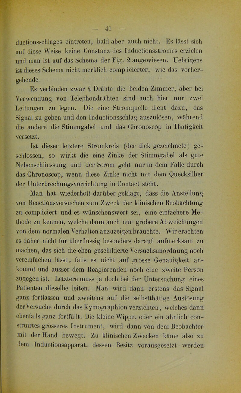 diictionsschlages eintreten, bald aber auch iiichL Es lässt sich auf diese Weise keine Constanz des Inductionsstromes erzielen und man ist auf das Schema der Fig. 2 angewiesen. Uebrigens ist dieses Schema nicht merklich cornplicierter, wie das vorher- gehende- Es verbinden zwar k Drähte die beiden Zimmer, aber bei Verwendung von Telephondrähten sind auch hier nur zwei Leitungen zu legen. Die eine Stromquelle dient dazu, das Signal zu geben und den Inductionsschlag auszulösen, während die andere die Stimmgabel und das Ghronoscop in Thätigkeit versetzt. Ist dieser letztere Stromkreis (der dick gezeichnete) ge- schlossen, so wirkt die eine Zinke der Stimmgabel als gute Nebenschliessung und der Strom geht nur in dem Falle durch das Ghronoscop, wenn diese Zinke nicht mit dem Quecksilber der Unterbrechungsvorrichtung in Gontact steht. Man hat wiederholt darüber geklagt, dass die Anstellung von Reactionsversuchen zum Zweck der klinischen Beobachtung zu compliciert und es wünschenswert sei, eine einfachere Me- thode zu kennen, welche dann auch nur gröbere Abweichungen von dem normalen Verhalten anzuzeigen brauchte. Wirerachten es daher nicht für überflüssig besonders darauf aufmerksam zu machen, das sich die eben geschilderte Versuchsanordnung noch vereinfachen lässt, falls es nicht auf grosse Genauigkeit an- kommt und ausser dem Reagierenden noch eine zweite Person zugegen ist. Letztere muss ja doch bei der Untersuchung eines Patienten dieselbe leiten. Man wird dann erstens das Signal ganz fortlassen und zweitens auf die selbstthätige Auslösung derVersuche durch das Kymographion verzichten, welches dann ebenfalls ganz fortfällt. Die kleine Wippe, oder ein ähnlich con- struirtes grösseres Instrument, wird dann von dem Beobachter mit der Hand bewegt. Zu klinischen Zwecken käme also zu dem Inductionsapparat, dessen Besitz vorausgesetzt werden