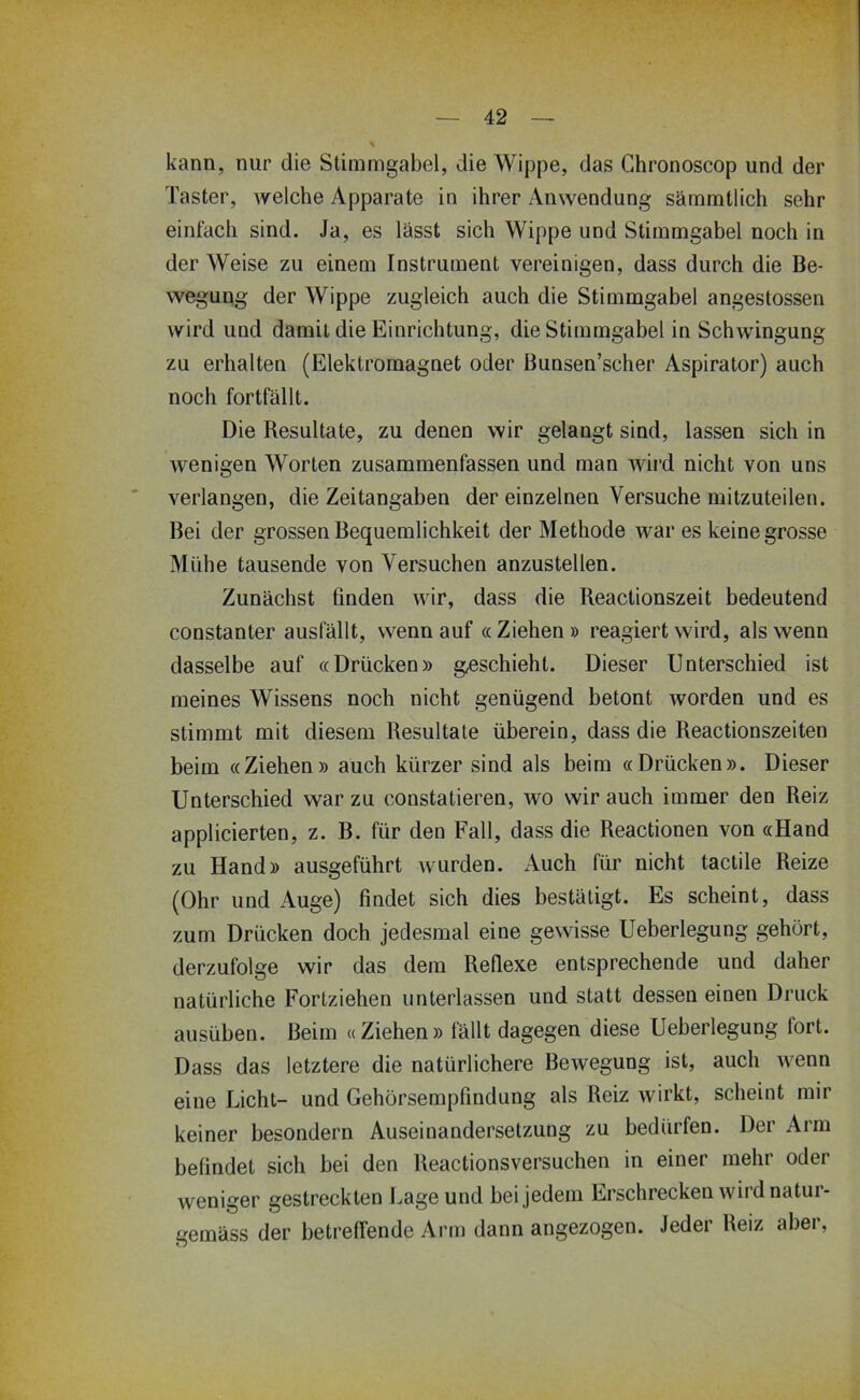 kann, nur die Stimmgabel, die Wippe, das Chronoscop und der Taster, welche Apparate in ihrer Anwendung särnmtlich sehr einfach sind. Ja, es lässt sich Wippe und Stimmgabel noch in der Weise zu einem Instrument vereinigen, dass durch die Be- wegung der Wippe zugleich auch die Stimmgabel angestossen wird und damit die Einrichtung, die Stimmgabel in Schwingung zu erhalten (Elektromagnet oder ßunsen’scher Aspirator) auch noch fortfällt. Die Resultate, zu denen wir gelangt sind, lassen sich in wenigen Worten zusammenfassen und man wird nicht von uns verlangen, die Zeitangaben der einzelnen Versuche mitzuteilen. Bei der grossen Bequemlichkeit der Methode war es keine grosse Mühe tausende von Versuchen anzustellen. Zunächst finden wir, dass die Reactionszeit bedeutend constanter ausfällt, wenn auf «Ziehen» reagiert wird, als wenn dasselbe auf «Drücken» geschieht. Dieser Unterschied ist meines Wissens noch nicht genügend betont worden und es stimmt mit diesem Resultate überein, dass die Reactionszeiten beim «Ziehen» auch kürzer sind als beim «Drücken». Dieser Unterschied war zu constatieren, wo wir auch immer den Reiz applicierten, z. B. für den Fall, dass die Reactionen von «Hand zu Hand» ausgeführt wurden. Auch für nicht tactile Reize (Ohr und Auge) findet sich dies bestätigt. Es scheint, dass zum Drücken doch jedesmal eine gewisse Ueberlegung gehört, derzufolge wir das dem Reflexe entsprechende und daher natürliche Fortziehen unterlassen und statt dessen einen Druck ausüben. Beim «Ziehen» fällt dagegen diese Ueberlegung fort. Dass das letztere die natürlichere Bewegung ist, auch wenn eine Licht- und Gehörsempfindung als Reiz wirkt, scheint mir keiner besondere Auseinandersetzung zu bedürfen. Der Arm befindet sich bei den Reactionsversuchen in einer mehr oder weniger gestreckten Lage und bei jedem Erschrecken wird natur- gemäss der betreffende Arm dann angezogen. Jeder Reiz aber.