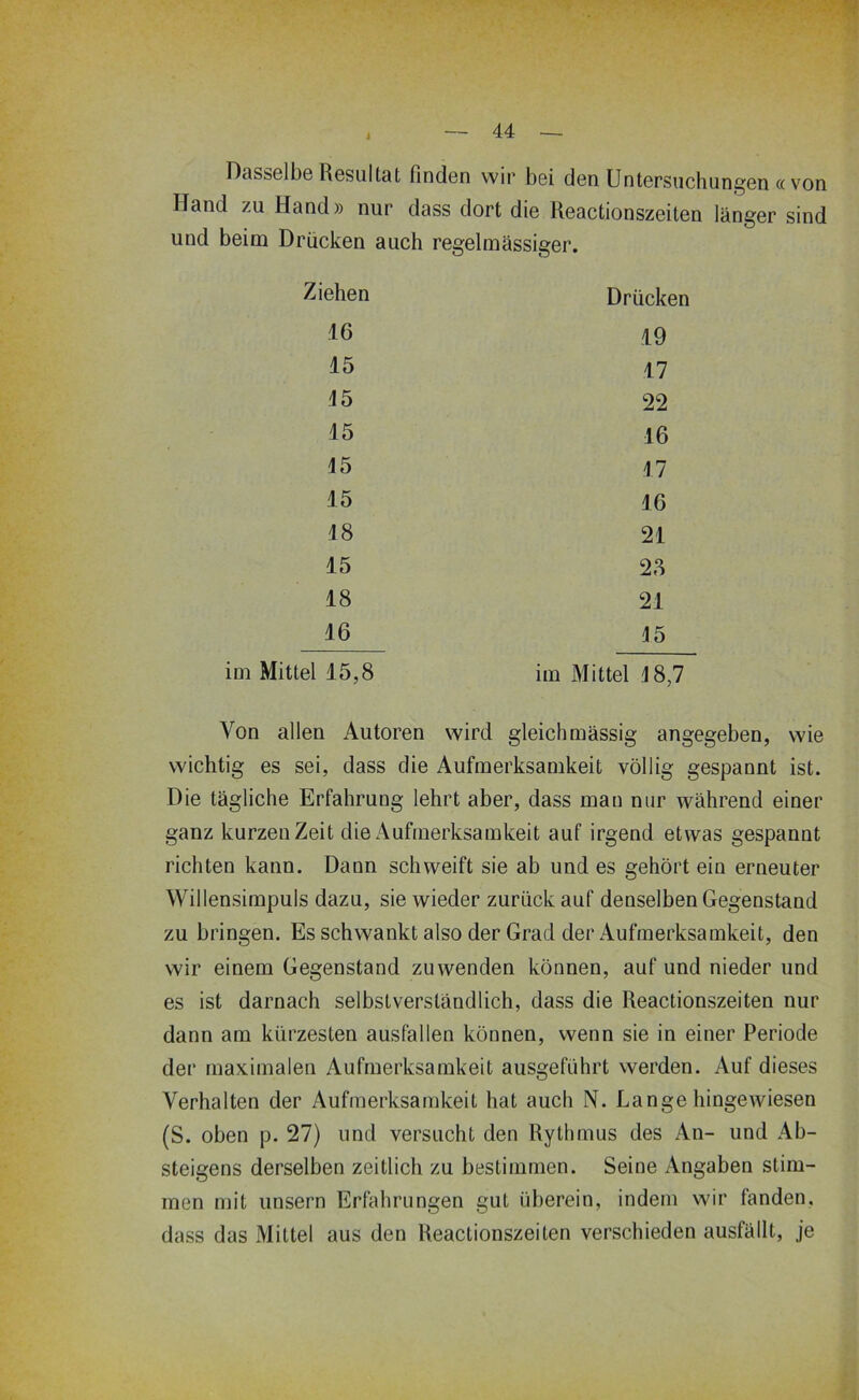 Dasselbe Resultat finden wir bei den Untersuchungen cc von Hand zu Hand» nur dass dort die Reactionszeiten länger sind und beim Drücken auch regelmässiger. Ziehen Drücken .16 19 15 17 15 22 15 16 15 17 15 16 18 21 15 28 18 21 16 15 Mittel 15,8 im Mittel 18,7 Von allen Autoren wird gleichmässig angegeben, wie wichtig es sei, dass die Aufmerksamkeit völlig gespannt ist. Die tägliche Erfahrung lehrt aber, dass man nur während einer ganz kurzen Zeit die Aufmerksamkeit auf irgend etwas gespannt richten kann. Dann schweift sie ab und es gehört ein erneuter Willensimpuls dazu, sie wieder zurück auf denselben Gegenstand zu bringen. Es schwankt also der Grad der Aufmerksamkeit, den wir einem Gegenstand zu wenden können, auf und nieder und es ist darnach selbstverständlich, dass die Reactionszeiten nur dann am kürzesten ausfallen können, wenn sie in einer Periode der maximalen Aufmerksamkeit ausgeführt werden. Auf dieses Verhalten der Aufmerksamkeit hat auch N. Lange hingewiesen (S. oben p. 27) und versucht den Rythmus des An- und Ab- steigens derselben zeitlich zu bestimmen. Seine Angaben stim- men mit unsern Erfahrungen gut überein, indem wir fanden, dass das Mittel aus den Reactionszeiten verschieden ausfällt, je