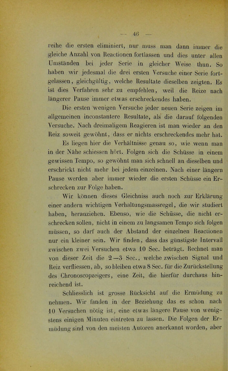 reihe die ersten eliminiert, nur muss man dann immer die gleiche Anzahl von Reactionen fortlassen und dies unter allen Umständen bei jeder Serie in gleicher Weise thun. So haben wir jedesmal die drei ersten Versuche einer Serie fort- gelassen, gleichgültig, welche Resultate dieselben zeigten. Es ist dies Verfahren sehr zu empfehlen, weil die Reize nach längerer Pause immer etwas erschreckendes haben. Die ersten wenigen Versuche jeder neuen Serie zeigen im allgemeinen inconstantere Resultate, als die darauf folgenden Versuche. Nach dreimaligem Reagieren ist man wieder an den Reiz soweit gewöhnt, dass er nichts erschreckendes mehr hat. Es liegen hier die Verhältnisse genau so, wie wenn man in der Nähe schiessen hört. Folgen sich die Schüsse in einem gewissen Tempo, so gewöhnt man sich schnell an dieselben und erschrickt nicht mehr bei jedem einzelnen. Nach einer längere Pause werden aber immer wieder die ersten Schüsse ein Er- schrecken zur Folge haben. Wir können dieses Gleichniss auch noch zur Erklärung einer andern wichtigen Verhaltungsmassregel, die wir studiert haben, heranziehen. Ebenso, wie die Schüsse, die nicht er- schrecken sollen, nicht in einem zu langsamen Tempo sich folgen müssen, so darf auch der Abstand der einzelnen Reactionen nur ein kleiner sein. Wir finden, dass das günstigste Intervall zwischen zwei Versuchen etwa 10 Sec. beträgt. Rechnet man von dieser Zeit die 2 —3 Sec., welche zwischen Signal und Reiz verfliessen, ab, so bleiben etwa 8 Sec. für die Zurückstellung des Ghronoscopzeigers, eine Zeit, die hierfür durchaus hin- reichend ist. Schliesslich ist grosse Rücksicht auf die Ermüdung zu nehmen. Wir fanden in der Beziehung das es schon nach 10 Versuchen nötig ist, eine etwas längere Pause von wenig- stens einigen Minuten einlreten zu lassen. Die Folgen der Er- müdung sind von den meisten Autoren anerkannt worden, aber