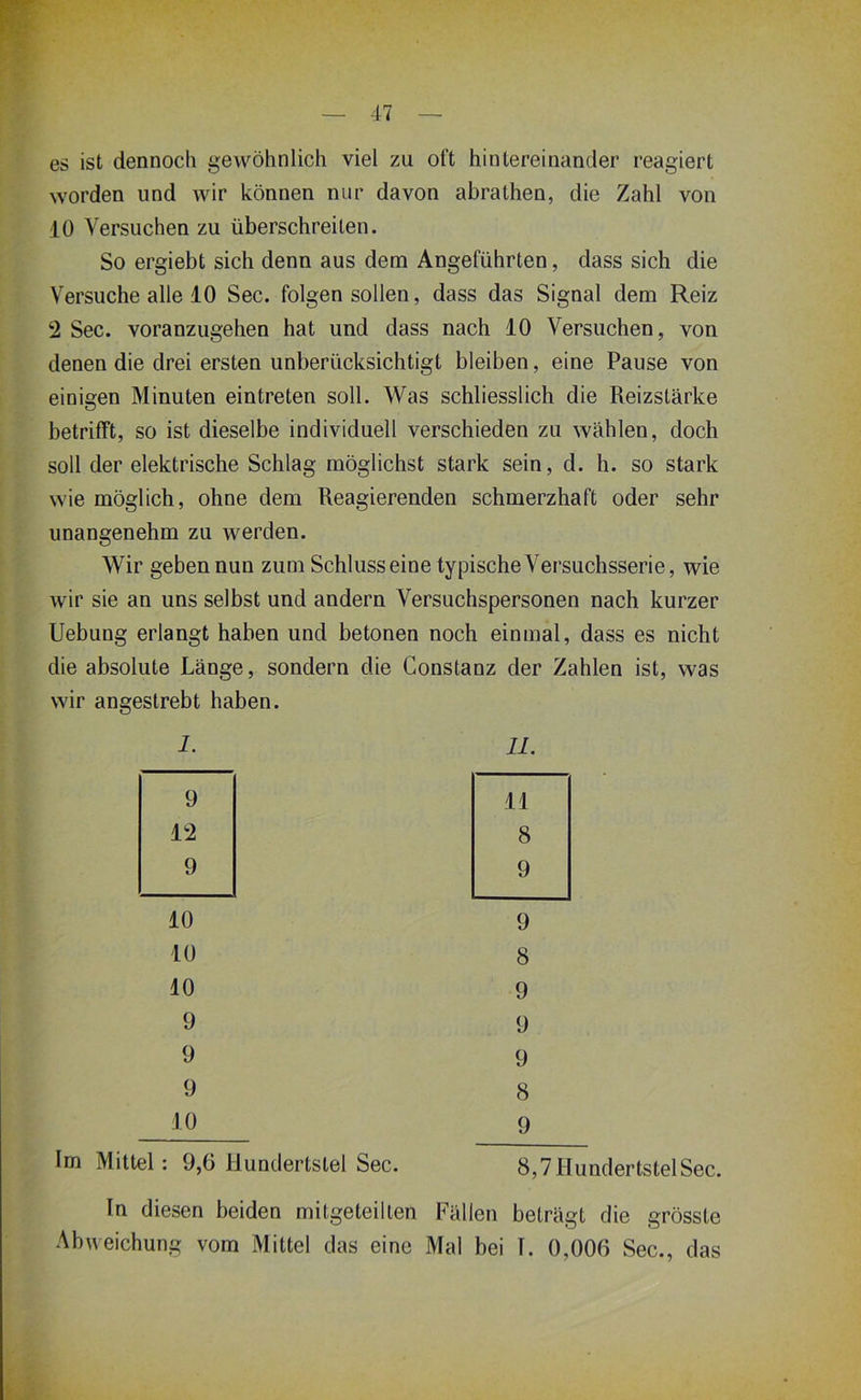 es ist dennoch gewöhnlich viel zu oft hintereinander reagiert worden und wir können nur davon abrathen, die Zahl von 10 Versuchen zu überschreiten. So ergiebt sich denn aus dem Angeführten, dass sich die Versuche alle 10 Sec. folgen sollen, dass das Signal dem Reiz 2 Sec. voranzugehen hat und dass nach 10 Versuchen, von denen die drei ersten unberücksichtigt bleiben, eine Pause von einigen Minuten eintreten soll. Was schliesslich die Reizstärke betrifft, so ist dieselbe individuell verschieden zu wählen, doch soll der elektrische Schlag möglichst stark sein, d. h. so stark wie möglich, ohne dem Reagierenden schmerzhaft oder sehr unangenehm zu werden. Wir geben nun zum Schluss eine typische Versuchsserie, wie wir sie an uns selbst und andern Versuchspersonen nach kurzer Uebung erlangt haben und betonen noch einmal, dass es nicht die absolute Länge, sondern die Constanz der Zahlen ist, was BStrebt haben. 1. 11. 9 11 12 8 9 9 10 9 10 8 10 9 9 9 9 9 9 8 10 9 Im Mittel: 9,6 Hundertstel Sec. 8,7 Hundertstel Sec. In diesen beiden mitgeteillen Fällen beträgt die grösste Abweichung vom Mittel das eine Mal bei I. 0,006 Sec., das