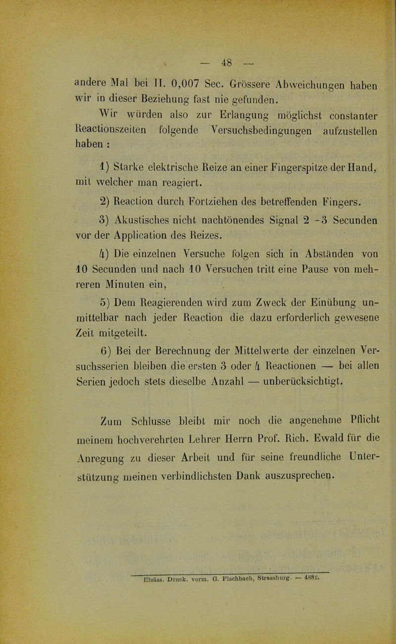 andere Mal bei II. 0,007 Sec. Grössere Abweichungen haben wir in dieser Beziehung fast nie gefunden. Wir würden also zur Erlangung möglichst constanter Beactionszeiten folgende Versuchsbedingungen aufzustellen haben : 1) Starke elektrische Reize an einer Fingerspitze der Hand, mit welcher man reagiert. 2) Reaction durch Fortziehen des betreffenden Fingers. 3) Akustisches nicht nachtönendes Signal 2 -3 Secunden vor der Application des Reizes. h) Die einzelnen Versuche folgen sich in Abständen von 10 Secunden und nach 10 Versuchen tritt eine Pause von meh- reren Minuten ein, 5) Dem Reagierenden wird zum Zweck der Einübung un- mittelbar nach jeder Reaction die dazu erforderlich gewesene Zeit mitgeteilt. 6) Bei der Berechnung der Mittelwerte der einzelnen Ver- suchsserien bleiben die ersten 3 oder k Reactionen — bei allen Serien jedoch stets dieselbe Anzahl — unberücksichtigt. Zum Schlüsse bleibt mir noch die angenehme Pflicht meinem hochverehrten Lehrer Herrn Prof. Rieh. Ewald für die Anresuns: zu dieser Arbeit und für seine freundliche Unter- O D Stützung meinen verbindlichsten Dank auszusprechen. Elsäss. Druck, vorm. G. l’isclibacli, Slrnssburg. — 4882.