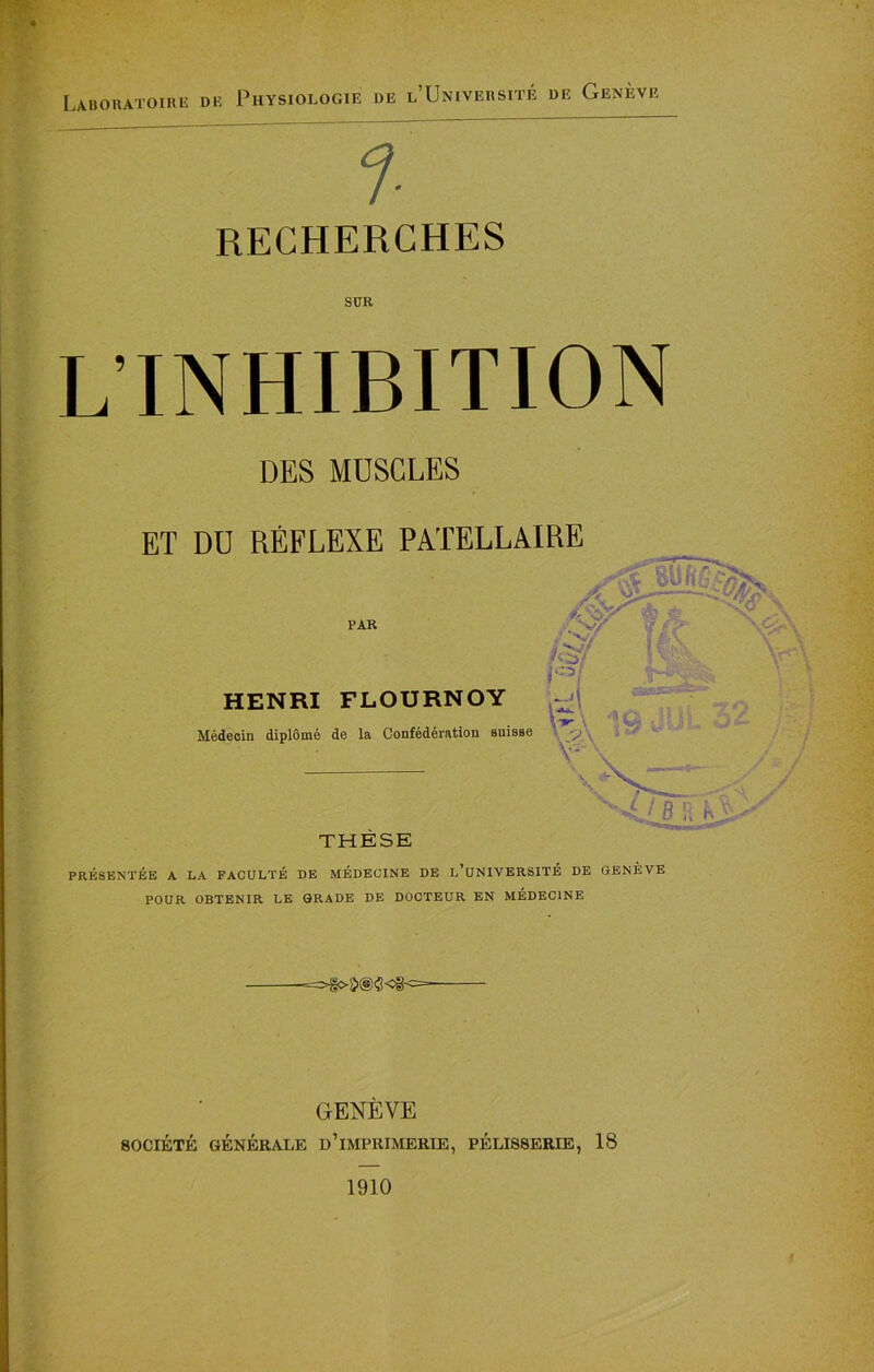 Laboratoirr di a Physiologie de l’Universite de Geneve f RECHERCHES SUR LINHIBITION DES MDSCLES PRESENTEE A LA FACULTE DE MEDECINE DE L’UNIVERSITE DE GENEVE POUR OBTENIR LE GRADE DE DOCTEUR EN MEDECINE GENEVE 80CIETE GENERALE D’iMPRIMERIE, PELISSERIE, 18 1910