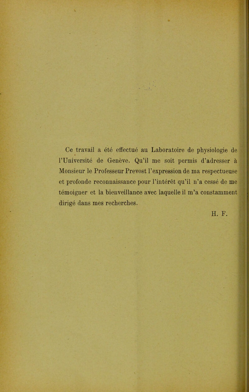 Ce travail a ete effectue au Laboratoire de physiologie de l’Universite de Geneve. Qu’il me soit permis d’adresser & Monsieur le Professeur Prevost l’expression de ma respectueuse et profonde reconnaissance pour l’interet qu’il n’a cesse de me temoiguer et la bienveillance avec laquelle il m’a constamment dirige dans mes recberches. H. F.