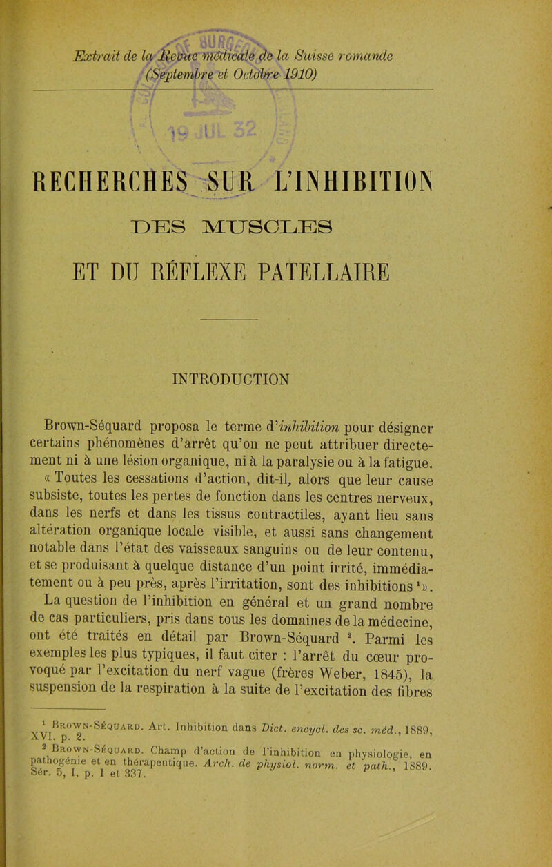 Extrait cle la Revue ))i6dicale de la Suisse romande (Septemhre et Octobre 1910) —— l RECIIERCHES SUR L’INHIRITION DES MUSCLES ET DU REFLEXE PATELLAIRE INTRODUCTION Brown-Sequard proposa le terme d’inhibition pour designer certains phenomenes d’arret qu’on ne peut attribuer directe- ment ni k une lesion organique, ni k la paralysie ou a la fatigue. « Toutes les cessations d’action, dit-il, alors que leur cause subsiste, toutes les pertes de fonction dans les centres nerveux, dans les nerfs et dans les tissus contractiles, ayant lieu sans alteration organique locale visible, et aussi sans changement notable dans Betat des vaisseaux sanguins ou de leur eontenu, et se produisant k quelque distance d’un point irrite, imraedia- tement ou k peu pres, apres l’irritation, sont des inhibitions ‘». La question de l’inhibition en general et un grand nombre de cas particuliers, pris dans tous les domaines de la raedecine, ont ete traites en detail par Brown-Sequard * 2. Parmi les exemples les plus typiques, il faut citer : Barret du coeur pro- voque par l’excitation du nerf vague (freres Weber, 1845), la suspension de la respiration k la suite de Bexcitation des fibres X^iBrown-Seqiurd. Art. Inhibition clans Diet, encycl. des sc. mid., 1889, 2 Brown-Sequard. Champ d’action de l’inhibition en physiolonie, en pathog6nie et en thdrapeutiqne. Arch, de physiol, norm, et path., 1889.