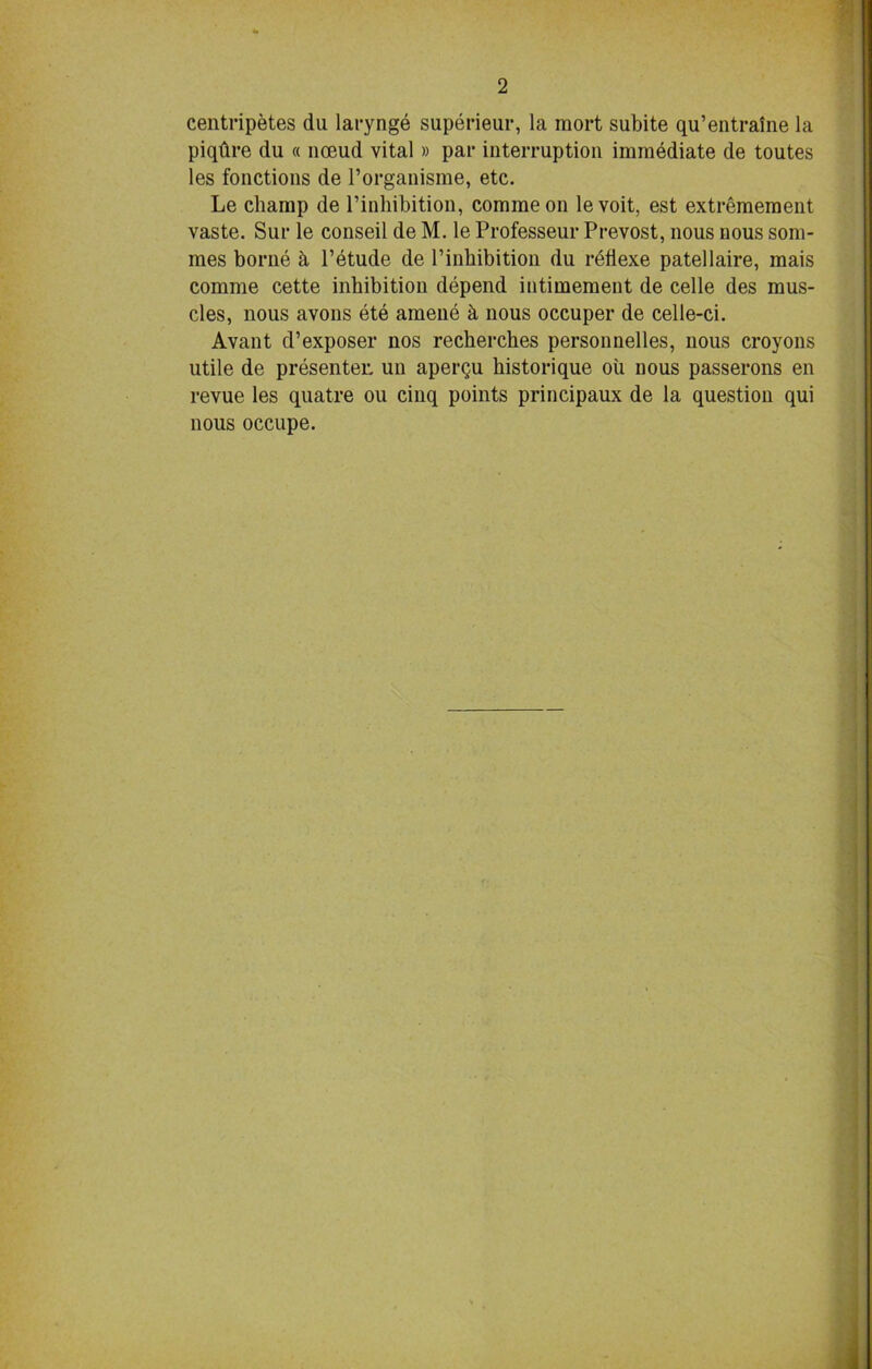 centripetes du larynge superieur, la mort subite qu’entralne la piqtire du « noeud vital» par interruption immediate de toutes les fonctions de l’organisme, etc. Le champ de l’inhibition, commeon levoit, est extremement vaste. Sur le conseil de M. le Professeur Prevost, nous nous som- mes borne b l’etude de l’inhibition du refiexe patellaire, mais comme cette inhibition depend iutimement de celle des mus- cles, nous avons ete amene & nous occuper de celle-ci. Avant d’exposer nos recherches personnelles, nous croyons utile de presenter, un aperqu bistorique oil nous passerons en revue les quatre ou cinq points principaux de la question qui nous occupe.