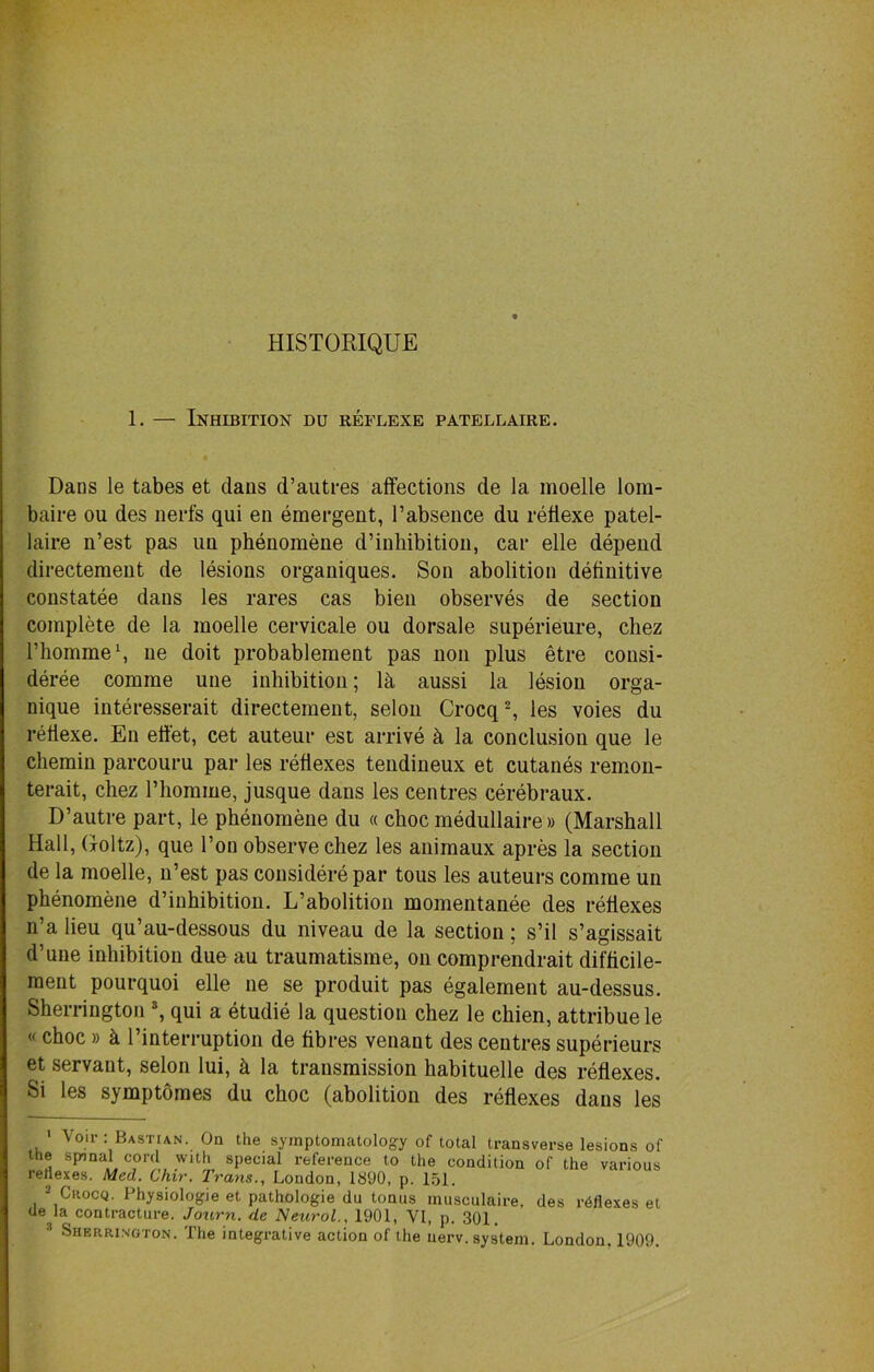 HISTORIQUE 1. — Inhibition du reflexe patellaire. DaDS le tabes et clans d’autres affections de la moelle lom- baire ou des nerfs qui en emergent, l’absence du reflexe patel- laire n’est pas un phenomene d’inhibition, car elle depend directement de lesions organiques. Son abolition definitive constatee dans les rares cas bien observes de section complete de la moelle cervicale ou dorsale superieure, chez l’homme1, ne doit probablement pas non plus etre consi- deree comme uue inhibition; lh aussi la lesion orga- nique interesserait directement, selon Crocq2, les voies du reflexe. En effet, cet auteur est arrive h la conclusion que le chemin parcouru par les reflexes tendineux et cutanes remon- terait, chez 1’homme, jusque dans les centres cerebraux. D’autre part, le phenomene du « choc medullaire» (Marshall Hall, Goltz), que Ton observe chez les animaux apres la section de la moelle, n’est pas considerepar tous les auteurs comme un phenomene d’inhibition. L’abolition momentanee des reflexes n’a lieu qu’au-dessous du niveau de la section; s’il s’agissait cl’une inhibition dueau traumatisme, on comprendrait difficile- men t pourquoi elle ne se produit pas egalement au-dessus. Sherrington 3, qui a etudie la question chez le chien, attribuele «choc » k 1’interruption de fibres venant des centres superieurs et servant, selon lui, k la transmission habituelle des reflexes. Si les symptomes du choc (abolition des reflexes dans les 1 Voir: Bastian. On the symptomatology of total transverse lesions of the spinal cord with special reference to the condition of the various renexes. Med. Chir. Trans., London, 1890, p. 151. Crocq. Physiologie et pathologie du tonus musculaire, des reflexes et ue la contracture. Journ. de Neurol., 1901, VI, p. 301,