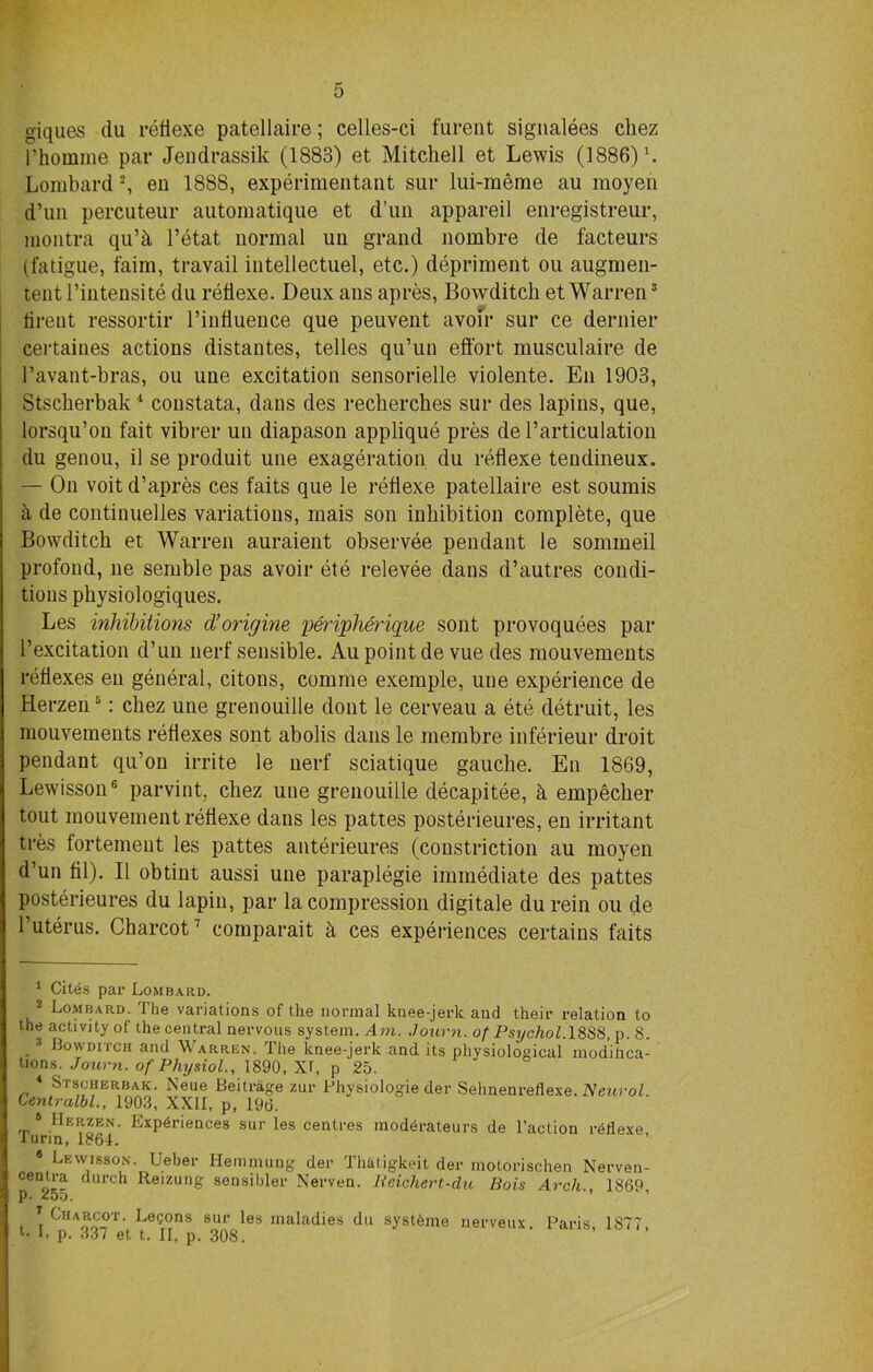 giques du reflexe patellaire; celles-ci furent signalees chez I’homme par Jendrassik (1883) et Mitchell et Lewis (1886) \ Lombard 1 2 3, en 188S, experimental^ sur lui-meme au moyen d’un percuteur automatique et d’un appareil enregistreur, montra qu’h l’etat normal un grand nombre de facteurs (fatigue, faim, travail intellectuel, etc.) depriment ou augmen- tentl’intensite du reflexe. Deux ans apres, Bowditch et Warren8 lireut ressortir l’infiuence que peuveiit avoir sur ce dernier certaines actions distantes, telles qu’un effort musculaire de l’avant-bras, ou une excitation sensorielle violente. En 1903, Stscherbak4 constata, dans des rechercb.es sur des lapins, que, lorsqu’on fait vibrer un diapason applique pres de 1’articulation du genou, il se produit une exageration du reflexe tendineux. — On voit d’apres ces faits que le reflexe patellaire est soumis a de contumelies variations, mais son inhibition complete, que Bowditch et Warren auraient observee pendant le sommeil profond, ne semble pas avoir ete relevee dans d’autres condi- tions physiologiques. Les inhibitions d’origine peripherique sont provoquees par 1’excitation d’un nerf sensible. Au point de vue des mouvements reflexes en general, citons, comme exemple, une experience de Herzen5: chez une grenouille dont le cerveau a ete detruit, les mouvements reflexes sont abolis dans le membre inferieur droit pendant qu’on irrite le uerf sciatique gauche. En 1869, Lewisson6 parvint, chez uue grenouille decapitee, h empecher tout mouvement reflexe dans les pattes posterieures, en irritant tres fortement les pattes anterieures (constriction au moyen d’un fil). II obtint aussi une paraplegie immediate des pattes posterieures du lapin, par la compression digitale durein ou de l’uterus. Charcot7 comparait k ces experiences certains faits 1 Cites par Lombard. 2 Lombard. The variations of the normal knee-jerk and their relation to the activity of the central nervous system. Am. Journ. of Psychol. 18S8, p. 8. 3 Bowditch and Warren. The knee-jerk and its physiological modifica- tions. Journ. of Physiol., 1890, XI, p 25. 4 Stscherbak. Neue Beitrage zur Physiologie der Sehnenreflexe. Neurol. Centralbl., 1903, XXII, p, 196. ,r 6 HeRzen. Experiences sur les centres mod6rateurs de Taction reflexe, Turin, 1364. 8 Lewisson. Ueber Hemmung der Thatigkeit der motorischen Nerven- centra durch Reizung sensibler Nerven. Reichert-du Bois Arch., 1869 p. ^oo. 7 Cha^®t- Legons sur les maladies du syst6me nerveux. Paris, 1877, L p. 33/ et t. II, p. 308.