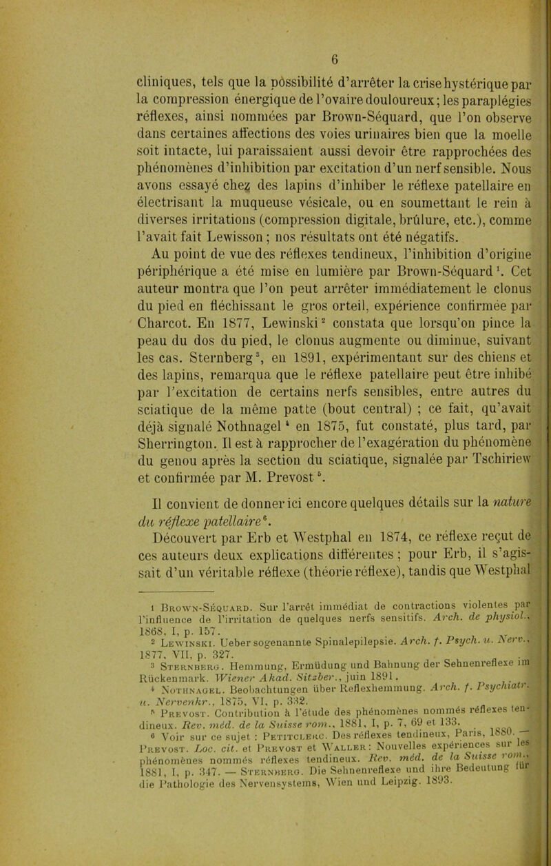 cliniques, tels que la possibility d’arrfiter la crisehysteriquepar la compression energique de l’ovairedouloureux; les paraplegies reflexes, ainsi nominees par Brown-Sequard, que Ton observe dans certaines affections des voies urinaires bien que la moelle soit intacte, lui paraissaient aussi devoir etre rapprochees des phenomenes d’inhibition par excitation d’un nerf sensible. Nous avons essaye ches des lapins d’inhiber le refiexe patellaire en electrisant la muqueuse vesicale, ou en soumettant le rein a diverses irritations (compression digitale, brtilure, etc.), comme l’avait fait Lewisson; nos resultats out ete negatifs. Au point de vue des reflexes tendineux, l’inhibition d’origine peripherique a ete raise en lumiere par Brown-Sequardl. Cet auteur montra que Pon peut arreter immediatemeut le clonus du pied en fiechissaut le gros orteil, experience confirmee par Charcot. E11 1877, Lewinski2 constata que lorsqu’on piuce la peau du dos du pied, le clonus augmente ou diminue, suivant les cas. Sternberg3, en 1891, experimental^ sur des cbiens et des lapins, remarqua que le refiexe patellaire peut etre inliibe par P excitation de certains nerfs sensibles, entre autres du sciatique de la meme patte (bout central) ; ce fait, qu’avait dejh signale Notbnagel4 en 1875, fut constate, plus tard, par Sherrington. II estk rapprocher del’exageration du pkenomene du genou apres la section du sciatique, signalee par Tschiriew et confirmee par M. Prevosts. II convient dedonnerici encore quelques details sur la nature du refiexe patellaire6. Decouvert par Erb et Westphal en 1874, ce refiexe reipit de ces auteurs deux explications differentes; pour Erb, il s’agis- sait d’un veritable refiexe (theorie refiexe), tandis que Westphal 1 Brown-Sequard. Sur l’arret imm4diat de contractions violentes par l’influence de l’irritation de quelques nerfs sensitifs. Arch, de physiol 1868. I, p. 157. ... -»r 2 Lewinski. Ueber sogenannte Spinalepilepsie. Arch. f. Psych, u. Aei v., 1877. VII, p. 327. 3 Sternbero. Hemmung, Ermudung und Balinung der Sehnenrenexe nn Riickeninark. Wiener A had. Sitzber., juin 1891. i 1 Nothnaqel. Beobachtungen iiber Reflexheininung. Arch. f. 1‘sychiaU 3 u. Nervenkr., 1875, VI, p. 332. R Prevost. Contribution k l’6tude des phenoinenes uomnies reflexes en dineux. Rev. med. de la Suisse rom.. 1881, I, p. 7, 69 et 133. 6 Voir sur ce sujet : Petitclerc. Desreliexes tendineux, Pans, 1<SM . Prevost, Loc. cit. et Prevost et Waller: Nouvelles experiences sur les phenomfeues nommes reflexes tendineux. Rev. mid. de la Suisse > 1881, I, p. 347. — Sternberg. Die Sehnenreflexe und lhre Bedeutung iup die Pathologie des Nervensysteins, Wien und Leipzig. 1893.