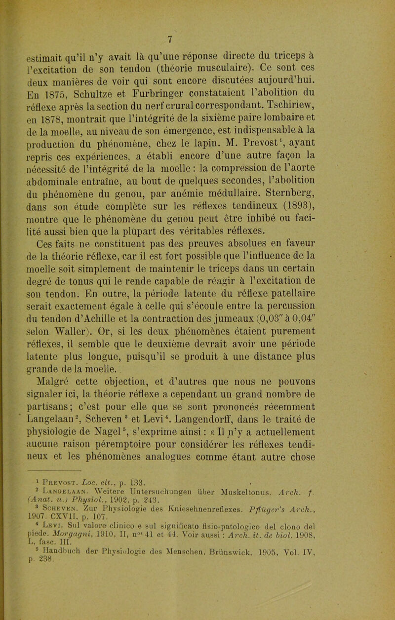 estimait qu’il u’y avait 1 k qu’une reponse directe du triceps k l’excitation de son tendon (tbeorie rausculaire). Ce sont ces deux manieres de voir qui sont encore discutees aujourd’hui. Eu 1875, Sckultze et Furbringer constataient l’abolition du reflexe apres la section du nerf crural correspondant. Tscbiriew, en 1878, montrait que l’integrite de la sixieme paire lombaire et de la moelle, au niveau de son emergence, est indispensable k la production du phenomene, cbez le lapin. M. Prevost1, ayant repris ces experiences, a etabli encore d’une autre faqon la necessite de l’integrite de la moelle : la compression de l’aorte abdominale entralne, au bout de quelques secondes, l’abolition du phenomene du genou, par anemie medullaire. Sternberg, dans son etude complete sur les reflexes tendineux (1893), montre que le phenomene du genou peut etre inbibe ou f'aci- lite aussi bien que la plupart des veritables reflexes. Ces faits ne constituent pas des preuves absolues en faveur de la tbeorie reflexe, car il est fort possible que l’influence de la moelle soit simplement de maintenir le triceps dans un certain degre de tonus qui le rende capable de reagir k l’excitation de son tendon. En outre, la periode latente du reflexe patellaire serait exactement egale k celle qui s’ecoule entre la percussion du tendon d’Achille et la contraction des jumeaux (0,03 k 0,04 selon Waller). Or, si les deux pbeuomenes etaient purement reflexes, il semble que le deuxieme devrait avoir une periode latente plus longue, puisqu’il se produit k une distance plus grande de la moelle. Malgre cette objection, et d’autres que nous ne pouvons signaler ici, la tbeorie reflexe a cependant un grand nombre de partisans; c’est pour elle que se sont prononces recemment Langelaan2, Scheven 3 et Levi4. Langendorff, dans le traite de physiologie de Nagel5, s’exprime ainsi: «Il n’y a actuellement aucune raison peremptoire pour considerer les reflexes tendi- neux et les phenomenes analogues comme etant autre chose 1 Prevost. Loc. cit., p. 133. 2 Lanoeeaan. Weitere Untersuchungen iiber Muskeltonus. Arch. f. (Anal, u.) Physiol., 1902, p. 243. 3 Scheven. Zur Physiologie des Kniesehnenreflexes. Pfluqer's Arch., 1907. CXV1I, p. 107. 4 Levi. Sul valore clinico e sul siguilicalo fisio-patologico del clono del piede. Morgagni, 1910, II, n°»41 et 44. Voir aussi : Arch. it. dc biol. 1908, L, fasc. III. 5 Handbuch der Physiologie des Menschen. Brunswick, 1905, Vol. IV, p 238.