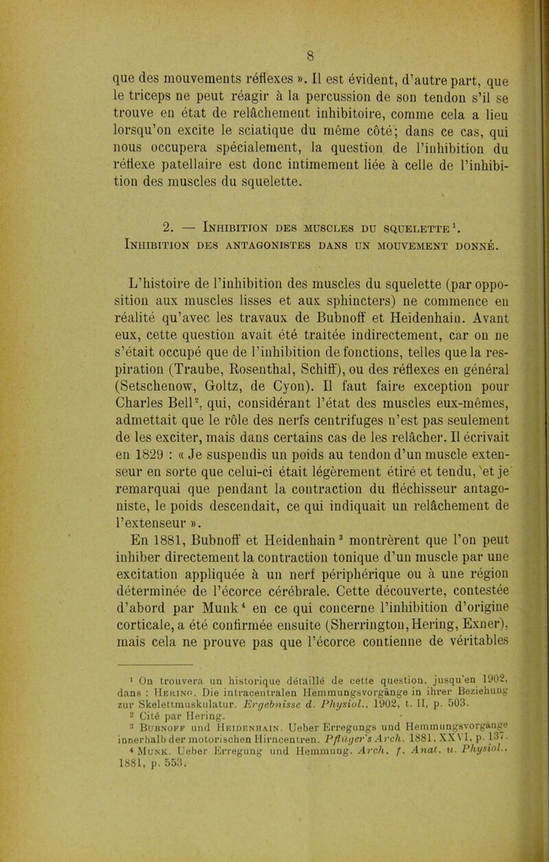 que des mouvements reflexes ». II est evident, d’autre part, que le triceps ne peut reagir k la percussion de son tendon s’il se trouve en etat de relachement inhibitoire, corame cela a lieu lorsqu’on excite le sciatique du meme cote; dans ce cas, qui nous occupera specialement, la question de Pinhibition du retiexe patellaire est done intimement liee k celle de Pinhibi- tion des muscles du squelette. 2. — Inhibition des muscles du squelette1. Inhibition des antagonistes dans un mouvement donne. L’bistoire de l’inbibition des muscles du squelette (par oppo- sition aux muscles lisses et aux sphincters) ne commence en realite qu’avec les travaux de Bubnoft' et Heidenhaiu. Avant eux, cette question avait ete traitee indirectement, car on ne s’etait occupe que de Pinhibition defonctions, tel les que la res- piration (Traube, Rosenthal, Schift'), ou des reflexes en general (Setscheuow, Gfoltz, de Cyon). II faut faire exception pour Charles Bell2, qui, considerant l’etat des muscles eux-memes, admettait que le role des nerfs centrifuges n’est pas seulement de les exciter, mais dans certains cas de les relacher. II ecrivait en 1829 : « Je suspendis un poids au tendon d’un muscle exten- seur en sorte que celui-ci etait legerement etire et teudu, 'et je remarquai que pendant la contraction du flechisseur antago- niste, le poids descendait, ce qui indiquait un relachement de l’extenseur». En 1881, Bubnoft' et Heidenhain3 montrerent que Pon peut inhiber directement la contraction tonique d’un muscle par une excitation appliquee k un nerf peripherique ou a une region determinee de Pecorce cerebrale. Cette decouverte, coutestee d’abord par Munk4 en ce qui concerne Pinhibition d’origine corticate, a ete confirmee ensuite (Sherrington, Hering, Exner), mais cela ne prouve pas que Pecorce contienne de veritables 1 On trouvera un historique detailie de cette question, jusqu'en 1902, dans : IIerino. Die intracentralen lleinmungsvorgang'e in ihrer Beziehuug zui’ Skelettinuskulatur. Ergebnisse d. Physiol., 1902, t. II, p. 503. 2 Cit6 par Hering. 3 Bubnoff und Heidenhain. Ueber Erregungs uud Heinmungsvorgange innerhalb der motorischen Hirncentren. Pflilyer's Arch. 1S81, XX\ I, p. 137. 4 Munk. Ueber Erregung und Hemmung. Arch. f. Anal. u. Physiol., 1SS1, p. 553.