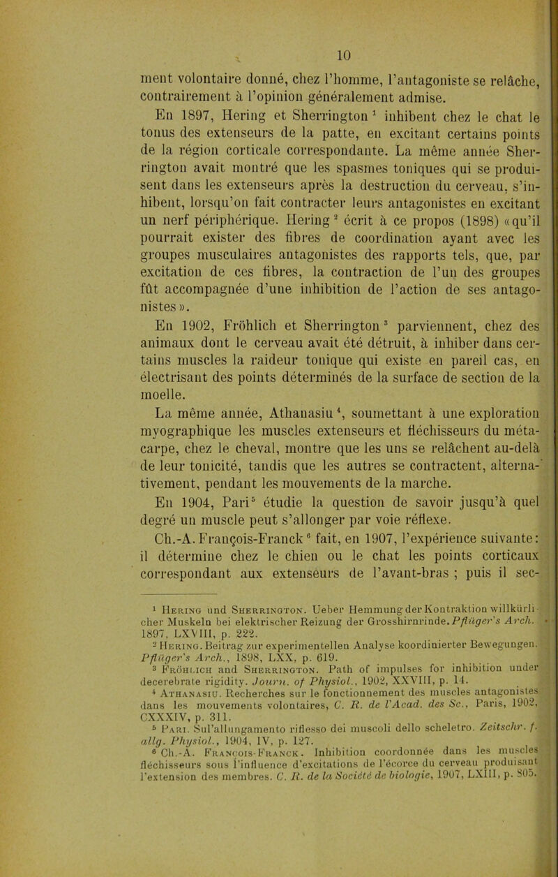 meat volontaire donne, cliez Phomme, Pantagoniste se relache, contrairement h l’opinion generalement admise. En 1897, Heriug et Sherrington 1 inhibent chez le chat le tonus des extenseurs de la patte, en excitant certains points de la region corticale correspondante. La meme annee Sher- rington avait montre que les spasmes toniques qui se produi- sent dans les extenseurs a pres la destruction du cerveau. s’in- hibent, lorsqu’on fait contracter leurs antagonistes en excitant un nerf peripherique. Hering 2 ecrit & ce propos (1898) «qu’il pourrait exister des fibres de coordination ayant avec les groupes musculaires antagonistes des rapports tels, que, par excitation de ces fibres, la contraction de Pun des groupes fut accompagnee d’une inhibition de Paction de ses antago- nistes ». En 1902, Frohlicli et Sherrington 3 parviennent, chez des animaux dont le cerveau avait ete detruit, h inhiber dans cer- tains muscles la raideur tonique qui existe en pared cas, en electrisant des points determines de la surface de section de la moelle. La meme annee, Athauasiu4, soumettant h une exploration myographique les muscles extenseurs et fiechisseurs du meta- carpe, chez le cheval, montre que les uns se relachent au-dela de leur tonicite, tandis que les autres se contractent, alterna- tivement, pendant les mouvements de la marche. En 1904, Pari5 etudie la question de savoir jusqu’h quel degre un muscle peut s’allonger par voie refiexe. Ch.-A. Franqois-Franck6 fait, en 1907, Pexperience suivante: il determine chez le chien ou le chat les points corticaux correspondant aux extenseurs de Pavant-bras ; puis il sec- 1 Bering und Sherrington. Uebei' HemmungderKontraktion willkurli- cher Muskeln bei elektrischer Reizung der Grosshii'nriude.P/fi'iper’s Arch, d' 1897, LXVBI, p. 222. 2 Bering. Beitrag zur experimentellea Analyse koordinierter Bewegungen. ;; Pfinger’s Arch., 1898, LXX, p. 619. 3 Frohi.ich and Sherrington. Path of impulses for inhibition under decerebrate rigidity. Journ. of Physiol., 1902, XXVIII, p. 14. 4 Athanasiu. Recherches sur le fonctionnement des muscles antagonistes ; dans les mouvements volontaires, C. R. de VAcad. des Sc., Paris, 1902, CXXX1V, p. 311. 5 Pari. Sul’allungamento riflesso dei muscoli dello scheletro. Zeitschr. f. ally. Physiol., 1904, IV, p. 127. 6 Ch.-A. Francois-Franck. Inhibition coordonnee dans les muscles fiechisseurs sous {'influence d’excitations de l’bcorce du cerveau produisant l’extension des membres. C. R. de la Socidtd de biologic, 1907, LXIII, p. 805.