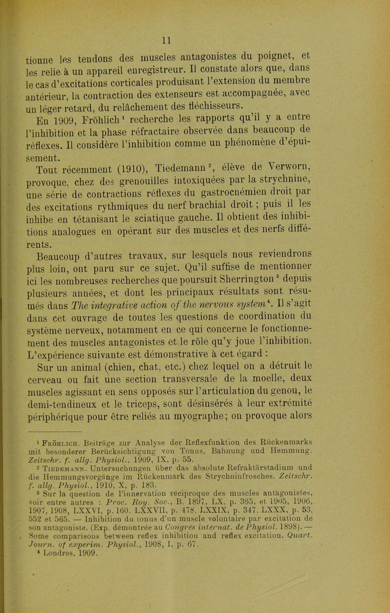 tioniie las tendons des muscles antagonistes du poignet, et les relie k uu appareil enregistreur. II constate alors que, dans le cas d’excitations corticales produisant l’extension du merabre anterieur, la contraction des extenseurs est aecompagnee, avec un leger retard, du relachement des flechisseurs. En 1909, Frohlich' recherche les rapports qu’il y a entre l’inhibition et la phase refractaire observee dans beaucoup de reflexes. II cousidere l’inhibition comme un phenomene d’epui- sement. Tout recemment (1910), Tiedemann1 2, eleve de Yerworn, provoque, chez des grenouilles intoxiquees par la strychnine, une serie de contractions reflexes du gastrocnemien dioit pai des excitations rythmiques du nerf brachial droit; puis il les inhibe en tetanisant le sciatique gauche. II obtient ties inhibi- tions analogues en operant sur des muscles et des nerts difle- rents. Beaucoup d’autres travaux, sur lesquels nous reviendrons plus loin, ont paru sur ce sujet. Qu’il suffise de mentionner ici les nombreuses recherches que poursuit Sherrington3 depuis plusieurs annees, et dont les principaux resultats sont resu- mes dans The integrative action of the nervous system4. II s’agit dans cet ouvrage de toutes les questions de coordination du systeme nerveux, notamment en ce qui concerne le tonctionne- ment des muscles antagonistes et le role qu’y joue 1’inhibition. L’experience suivante est demonstrative & cet egard : Sur un animal (chien, chat, etc.) chez lequel on a detruit le cerveau ou fait une section transversale de la moelle, deux muscles agissant en sens opposes sur 1’articulation dugenou, le demi-tendineux et le triceps, sont desinseres k leur extremite peripherique pour etre relies au myographe; on provoque alors 1 Frohlich. Beitrfige zur Analyse der Reflexfunktion des Riickenmarks mit besonderer Beriicksichtigung von Tonus, Bahnung und Hemmung. Zeitschr. f. ally. Physiol., 1909, IX, p. 55. - Tiedemann. Untersuclumgen liber das absolute Refraktarstadium und die Ilemmungsvorgiinge im Riickenmark des Strychninfrosches. Zeitschr. f. ally. Physiol., 1910, X, p. 1S3. 3 Sur la question de l’innervation r6ciproque des muscles antagonistes, voir entre autres : Proc. Roy. Soc., B. 1897, LX, p. 365, et 1905, 1906, 1907, 1908, LXXVI, p. 160. LXXVII, p. 478. LXXIX, p. 347. LXXX, p. 53, 552 et 565. — Inhibition du (.onus d’un muscle volontaire par excitation de son antagoniste. (Exp. demontrde au Conyres internat. de Physiol. 1898). — Some comparisons between reflex inhibition and reflex excitation. Quart. Journ. of experim. Physiol., 1908, 1, p. 67. 4 Londres, 1909.