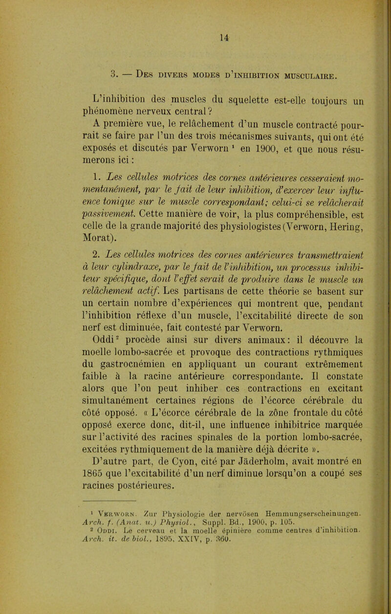 3. — Des divers modes d’iniiibition musculaire. L’inhibition des muscles du squelette est-elle toujours un phenomene nerveux central? A premiere vue, le relachement d’un muscle contracts pour- rait se faire par I’un des trois mecanismes suivants, quiont ete exposes et discutes par Verworn 1 eu 1900, et que nous resu- merons ici: 1. Les cellules motrices des comes anterieures cesser client mo- mentanement, par le Jail de leur inhibition, d’exercer leur influ- ence tonique sur le muscle correspondant; celui-ci se reldcherait passivement. Cette maniere de voir, la plus comprehensible, est celle de la grande majorite des physiologistes (Verworn, Hering, Morat). 2. Les cellules motrices des comes anterieures transmettraient d leur cylindraxe, par le jait de Vinhibition, un processus inhibi- teur specifique, dont Veffet serait de produire dans le muscle un relachement actif. Les partisans de cette theorie se basent sur un certain nombre d’experiences qui montrent que, pendant l’inhibition refiexe d’un muscle, l’excitabilite directe de son nerf est diminuee, fait conteste par Verworn. Oddi2 procede ainsi sur divers animaux: il decouvre la moelle lombo-sacree et provoque des contractions rythmiques du gastrocnemien en appliquant un courant extremement faible h la racine anterieure correspoudante. II constate alors que 1’on peut inhiber ces contractions en excitant simultanement certaines regions de l’ecorce cerebrale du cote oppose. « L’ecorce cerebrale de la zone frontale du cote opposd exerce done, dit-il, une intiuence inhibitrice marquee sur l’activite des racines spinales de la portion lombo-sacree, excitees rythmiquement de la maniere dejh, decrite ». D’autre part, de Cyon, cite par Jaderholm, avait montre en 1865 que l’excitabilite d’un nerf diminue lorsqu’on a coupe ses racines posterieures. 1 Vkrworn. Zur Physiologic der nervosen Heminungserscheinungen. Arch. f. (Anal, u.) Physiol., Suppl. Bd., 1900, p. 105. 2 Oddi. Le cerveau et la moelle 6piniere comme centres d’inhibition. Arch. it. de biol., 1S95, XXIV, p. 360.