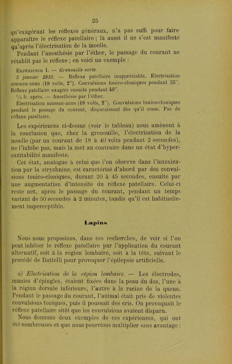 qu’exagerant les reflexes generaux, n’a pas suffi pour faire apparattre le reflexe patellaire 5 la aussi il lie s est maniteste qu’apres Pelectrisation de la moelle. Pendant Panesthesie par l’ether, le passage du courant ne retablit pas le retlexe ; en void un exemple : Experience I. — Grenouille verte. 3 janvier 1910. — Reflexe patellaire inappreciable. Electrisation museau-anus (18 volts, 2”). Convulsions tonico-cloniques pendant 35”. Reflexe patellaire exagere ensuite pendant 40”. Vs h. aprts. — Anesthesie par lather. Electrisation museau-anus (18 volts, 2”). Convulsions tonico-cloniques pendant le passage du courant, disparaissant des qu’il cesse. Pas de reflexe patellaire. Les experiences ci-dessus (voir le tableau) nous amenent a la conclusion que, chez la grenouille, Pelectrisation de la moelle (par un courant de 18 d 40 volts pendant 2 secondes), ne l’inhibe pas, mais la met au contraire dans un etat d’hyper- excitabilite manifeste. Cet etat, analogue a celui que Pon observe dans Pintoxica- tion par la strychnine, est caracterise d’abord par des convul- sions tonico-cloniques, durant 20 & 45 secondes, ensuite par une augmentation d’intensite du retlexe patellaire. Celui-ci reste net, apres le passage du courant, pendant un temps variant de 50 secondes d 2 minutes, tandis qu’il est habituelle- ment imperceptible. Lapins Nous nous proposions, dans ces recherclies, de voir si Pon peut inhiber le retlexe patellaire par l’application du courant alternatif, soit d la region lombaire, soit d la tete, suivant le procede de Battelli pour provoquer l’epilepsie artificielle. a) Electrisation de la region lombaire. — Les electrodes, munies d’epingles, etaient tixees dans la peau du dos, Pune d la region dorsale inferieure, Pautre d la racine de la queue. Pendant le passage du courant, Panimal etait pris d'e violentes convulsions toniques, puis il poussait des cris. On provoquait le retlexe patellaire sitot que les convulsions avaient disparu. Nous donnons deux exemples de ces experiences, qui out etenombreuses et que nous pourrions multiplier sans avantage: