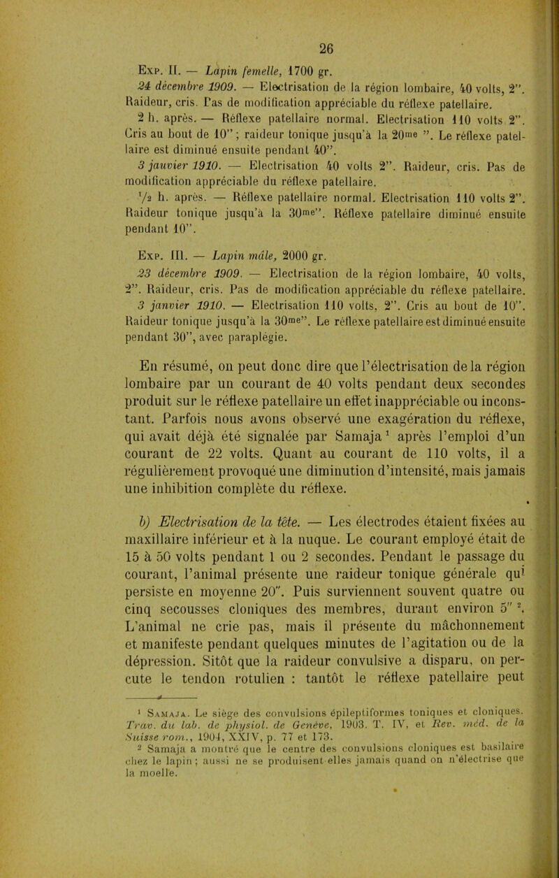 Exp. II. — Lapin femelle, 1700 gr. 24 decembre 1909. — Electrisation de la region lombaire, 40 volts, 2”. Raideur, cris. Tas de modification appreciable du reflexe patellaire. 2 h. apres.— Reflexe patellaire normal. Electrisation MO volts 2”. Cris au bout de 10”; raideur tonique jusqu’a la 20™ Le reflexe patel- laire est diminue ensuite pendant 40”. 3 jauvier 1910. — Electrisation 40 volts 2”. Raideur, cris. Pas de modification appreciable du reflexe patellaire. V2 h. apres. — Reflexe patellaire normal. Electrisation 110 volts 2”. Raideur tonique jusqu’a la 30me”. Reflexe patellaire diminue ensuile pendant 10”. Exp. III. — Lapin male, 2000 gr. 23 decembre 1909. — Electrisation de la region lombaire, 40 volts, 2”. Raideur, cris. Pas de modification appreciable du reflexe patellaire. 3 janvier 1910. — Electrisation 110 volts, 2”. Cris au bout de 10”. Raideur tonique jusqu’a la 30™”. Le reflexe patellaire est diminue ensuite pendant 30”, avec paraplegie. En resume, on peut done dire que l’electrisation dela region lombaire par un courant de 40 volts pendant deux secondes produit sur le reflexe patellaire un effet inappreciable ou incons- tant. Parfois nous avons observe une exageration du reflexe, qui avait deja ete signalee par Samaja1 apres l’emploi d’un courant de 22 volts. Quant au courant de 110 volts, il a regulierement provoque une diminution d’intensite, mais jamais une inhibition complete du reflexe. b) Electrisation de la tete. — Les electrodes etaient fixees au maxillaire inferieur et k la nuque. Le courant employe etait de 15 5, 50 volts pendant 1 ou 2 secondes. Pendant le passage du courant, l’animal presente une raideur tonique generate qui persiste en moyenne 20. Puis surviennent souvent quatre ou cinq secousses cloniques des membres, durant environ o 2. L’animal ne crie pas, mais il presente du machonneraent et manifeste pendant quelques minutes de l’agitation ou de la depression. Sitot que la raideur convulsive a disparu, on per- cute le tendon rotulien : tantot le reflexe patellaire peut 1 Samaja. Le siege des convulsions epileptiformes toniques et cloniques. Trav. du lab. de physiol, de Geneve, 1903. T. IY, et Rev. ined. de la Suisse rom., 1904, XXIV, p. 77 et 173. 2 Samaja a montre que le centre des convulsions cloniques est basilaire cliez le lapin; aussi ne se pvoduisent elles jamais quand on n'6lectrise que la moell'e.