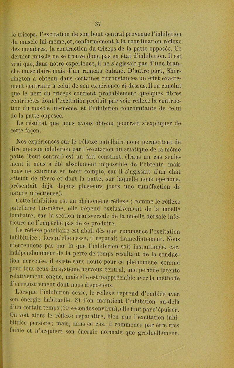 le triceps, l’excitation de soil bout central provoquel’inhibition du muscle lui-meme,et, couformement k la coordination reflexe des membres, la contraction du triceps de la patte opposee. Ce dernier muscle ne se trouve done pas en etat d’inhibition. II est vrai que,dans notre experience, il ne s’agissait pas d’une bran- che musculaire mais d’un rameau cutane. D’autre part, Sher- rington a obtenu dans certaines circonstances un effet exacte- ment contraire k celui de son experience ci-dessus.Il en conclut que le nerf du triceps contient probablement quelques fibres centripetes dont l’excitationproduit par voie reflexe la contrac- tion du muscle lubmeme, et l’inhibition concomitante de celui de la patte opposee. Le resultat que nous avons obtenu pourrait s’expliquer de cette fagon. Nos experiences sur le reflexe patellaire nous permettent de dire que son inhibition par l’excitation du sciatique de la merae patte (bout central) est un fait constant. (Daus un cas seule- ment il nous a ete absolument impossible de l’obtenir, mais nous ne saurions en tenir compte, car il s’agissait d’un chat atteint de fievre et dont la patte, sur laquelle nous operions, presentait dejh depuis plusieurs jours une tumefaction de nature infectieuse). Cette inhibition est un phenomene reflexe ; comme le reflexe patellaire lui-meme, elle depend exclusivement de la moelle lombaire, car la section transversale de la moelle dorsale infe- rieure ne l’empeche pas de se produire. Le reflexe patellaire est aboli des que commence l’excitation inhibitrice ; lorsqu'elle cesse, il reparaft iminediatement. Nous n’entendons pas par lh que l’inhibition soit instantanee, car, independamment de la perte de temps resultant de la conduc- tion nerveuse, il existe sans doute pour ce phenomene, comme pour tous ceux dusysteme nerveux central, une periode latente relativement longue, mais elle est inappreciable avec la methode d’eoregistrement dont nous disposions. Lorsque 1 inhibition cesse, le reflexe reprend d’emblee avec son dnergie habituelle. Si Ton maintient l’inhibition au-delh d’un certain temps (30 secondes environ), elle finit par s’epuiser. On voit alors le reflexe reparattre, bien que l’excitation inlii- bitiice persiste; mais, dans ce cas, il commence par etre tres taible et n’acquiert son energie norraale que graduellement.