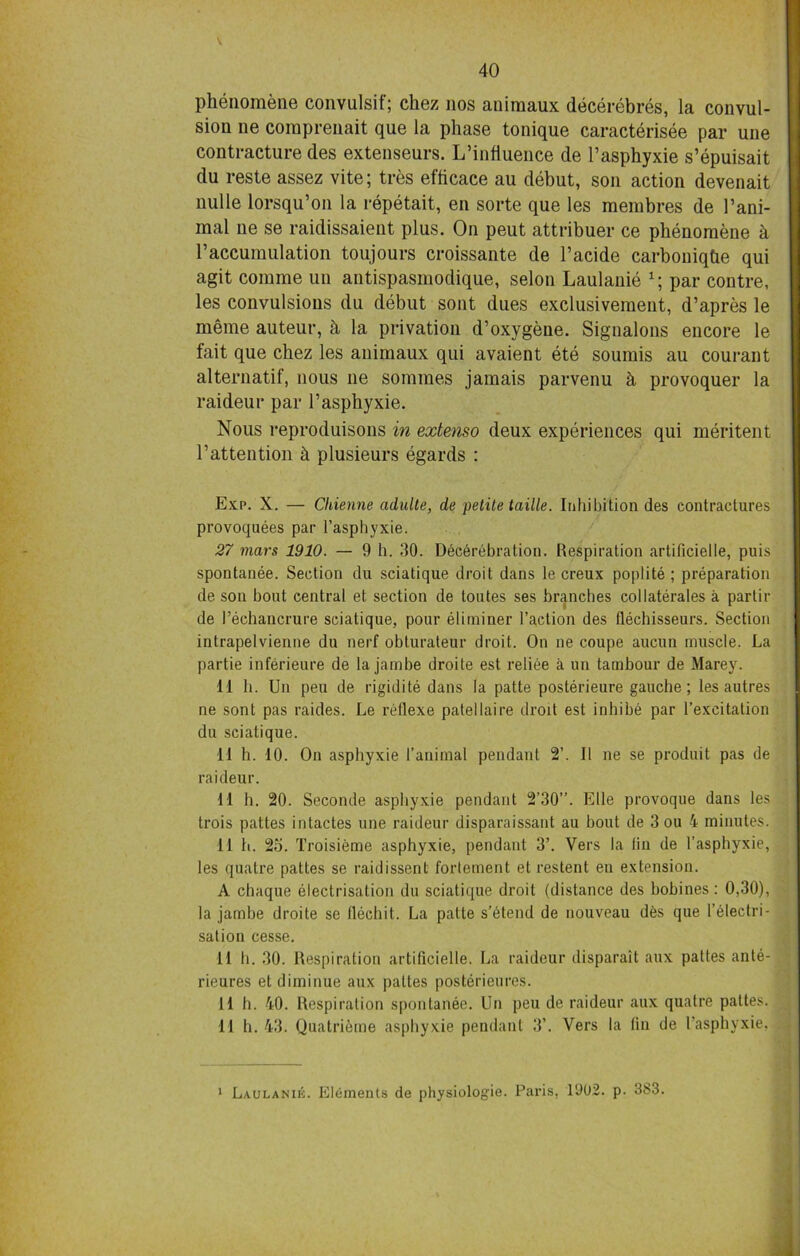 V phenomene convulsif; chez nos aniraaux decerebres, la convul- sion ne coraprenait que la phase tonique caracterisee par une contracture des extenseurs. L’influence de l’asphyxie s’epuisait du reste assez vite; tres eflicace au debut, son action devenait nulle lorsqu’on la repetait, en sorte que les membres de l’ani- inal ne se raidissaient plus. On peut attribuer ce phenomene h 1’accumulation toujours croissante de l’acide carboniqhe qui agit comme un antispasmodique, selon Laulanie x; par contre, les convulsions du debut sont dues exclusivement, d’apres le meme auteur, h la privation d’oxygene. Signalons encore le fait que chez les animaux qui avaient ete soumis au courant alternatif, nous ne sommes jamais parvenu h provoquer la raideur par l’asphyxie. Nous reproduisons in extenso deux experiences qui meritent 1’attention h plusieurs egards : Exp. X. — Chienne aduite, de petite tattle. Inliibition des contractures provoquees par l’asphyxie. 27 mars 1910. — 9 h. 30. Decerebration. Respiration artificielle, puis spontanee. Section du sciatique droit dans le creux poplite ; preparation de son bout central et section de toutes ses branches collaterals a partir de I’echancrure sciatique, pour eliminer Faction des flechisseurs. Section inlrapelvienne du nerf obturateur droit. On ne coupe aucun muscle. La partie inferieure de la jambe droite est reliee a un tambour de Marey. 11 b. Un peu de rigidite dans la patte posterieure gauche; les autres ne sont pas raides. Le retlexe patellaire droit est inhibe par l’excitation dn sciatique. 11 h. 10. On asphyxie 1’animal pendant 2’. II ne se produit pas de raideur. 11 h. 20. Seconde asphyxie pendant 2’30”. Elle provoque dans les trois pattes intactes une raideur disparaissant au bout de 3 ou 4 minutes. 11 h. 2o. Troisieme asphyxie, pendant 3’. Vers la (in de l’asphyxie, les quatre pattes se raidissent fortement et restent en extension. A chaque electrisation du sciatique droit (distance des bobines : 0,30), la jambe droite se llechit. La patte s’btend de nouveau des que I electri- sation cesse. 11 h. 30. Respiration artificielle. La raideur disparait aux pattes ante- rieures et diminue aux pattes posterieures. tl h. 40. Respiration spontanee. Un peu de raideur aux quatre pattes. 11 h. 43. Quatrieme asphyxie pendant 3’. Vers la fin de Fasphyxie. 1 Laulanik. Elements de physiologie. Paris, 1902. p. 3S3.