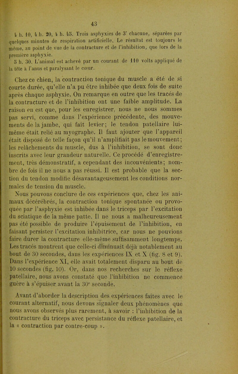 quelques minutes de respiration artilicielle, Le resultat est toujours le meme, an point de vue de la contracture et de l’inhibition, que lors de la premiere asphyxie. 5 h. 30. L’animal est acheve par un courant de MO volts applique de la tt?te a l’anus et paralysant le coour. Chez ce chieu, la contraction tonique du muscle a ete de si courte duree, qu’elle n’a pu etre inhibee que deux fois de suite apres chaque asphyxie. On remarque en outre que les traces de la contracture et de l’inhibition ont une faible amplitude. La raison en est que, pour les enregistrer, nous ne nous sommes pas servi, comme dans l’experience precedente, des mouve- ments de la jambe, qui fait levier; le tendon patellaire lui- meme etait relie au myographe. II faut ajouter que l’appareil etait dispose de telle fagon qu’il n’amplifiait pas lemouvement; les relachements du muscle, dus k l’inhibition, se sont done inscrits avec leur grandeur naturelle. Ce procede d’enregistre- ment, tres demonstratif, a cependant des inconvenients; nom- bre de fois il ne nous a pas reussi. II est probable que la sec- tion du tendon modifie desavantageusement les conditions nor- males de tension du muscle. Nous pouvons conclure de ces experiences que, chez les ani- maux decerebres, la contraction tonique spontanee ou provo- quee par P asphyxie est inhibee dans le triceps par l’excitation du sciatique de la meme patte. II ne nous a malheureusement pas ete possible de produire Pepuisement de l’inhibition, en faisant persister l’excitation inhibitrice, car nous ne pouvions faire durer la contracture elle-meme suffisamment longtemps. Les traces montrent que celle-ci diminuait dejh notablement au bout de 30 secondes, dans les experiences IX et X (fig. 8 et 9). Dans l’experience XI, elle avait totalement disparu au bout de 10 secondes (fig. 10). Or, dans nos recherches sur le refiexe patellaire, nous avons constate que l’inhibition ne commence guere k s’epuiser avant la 30° seconde. Avant d’aborder la description des experiences faites avec le courant alternatif, nous devons signaler deux phenomenes que nous avons observes plus rarement, h savoir : l’inhibition de la contracture du triceps avec persistance du refiexe patellaire, et la « contraction par contre-coup ».