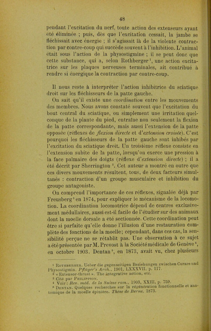 48 pendant Pexcitation du uerf, toute action des extenseurs ayant ete eliminee ; puis, des que Pexcitation cessait, la jarabe se fiechissait avec energie ; il s’agissait 1 k de la violente contrac- tion par contre-coup qui succede souvent k Pinhibition. L’animal etait sous l’action de la physostigmine ; il se peut done que cette substance, qui a, selon Rothberger *, une action excita- trice sur les plaques nerveuses terminales, ait contribue k rendre si energique la contraction par contre-coup. Il nous reste it interpreter Paction inhibitrice du sciatique droit sur les flechisseurs de la patte gauche. On sait qu’il existe une coordination entre les mouvements des membres. Nous avons constate souvent que Pexcitation du bout central du sciatique, ou simplement une irritation quel- conque de la plante du pied, eutralne non seulement la flexion de la patte correspondante, mais aussi Pextension de la patte opposee (reflexes de flexion directe et d'extension croisee). C’est pourquoi les flechisseurs de la patte gauche sont inhibes par Pexcitation du sciatique droit. Un troisieme retiexe consiste en Pextension subite de la patte, lorsqu’on exerce une pression £t la face palmaire des doigts (reflexe d'extension directe) ; il a ete decrit par Sherrington 1 2. Get auteur a montre en outre que ces divers mouvements resultent, tous, de deux facteurs simul- tanes : contraction d’un groupe musculaire et inhibition du groupe antagoniste. On comprend Pimportance de ces reflexes, signalee dejk par Freusberg3 en 1874, pour expliquer le mecanisrae de la locomo- tion. La coordination locomotrice depend de centres exclusive- ment medullaires, aussi est-il facile de Petudiersur des animaux dont la moelle dorsale a 6te sectionnee. Cette coordination peut etre si parfaite qu’elle donne Pillusion d’une restauration com- plete des fonctions dela moelle; cependant, dans ces cas, la sen- sibilite perque ne se retablit pas. Une observation H ce sujet a ete presentee parM.Prevost la Societemedicale de Geneve4 *, en octobre 1903. Dentan6, en 1873, avait vu, chez plusieurs 1 Rothberger. Ueher die gegenseitigeu Beziehungea zwischen Curare unci Physostigmin. Pfliiger's Arch., 1001, LXXXVII, p. 117. 2 « Extensor-thrust ». The integrative action, etc. 3 Cit«j par Philippson. 4 Voir: Rev. mid. de la Suisse rom., 1903, XXIII, p. 759. p Dentan. Quelques recherches sur la r6g6n<h'aUon fonctionnelle et aua- tomique de la moelle tSpiniere. These de Berne, 1873.