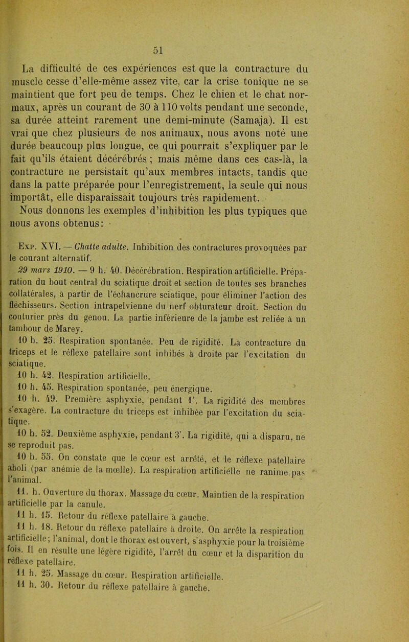 La difficult^ do ces experiences est que la contracture du muscle cesse d’elle-nieme assez vite, car la crise tonique ne se maintient que fort peu de temps. Chez le chien et le chat nor- maux, apres un courant de 30 h 110 volts pendant une seconde, sa duree atteint rarement une demi-minute (Samaja). II est vrai que chez plusieurs de nos animaux, nous avons note une duree beaucoup plus longue, ce qui pourrait s’expliquer par le fait qu’ils etaient decerebres ; mais meme dans ces cas-lh, la contracture ne persistait qu’aux membres intacts, tandis que dans la patte preparee pour l’enregistrement, la seule qui nous importat, elle disparaissait toujours tres rapidement. Nous dounons les exemples d’inhibition les plus typiques que nous avons obtenus: Exp. XVI. — Clmtte adulte. Inhibition des contractures provoquees par le courant alternatif. 29 mars 1910. — 9 h. 40. Decerebration. Respiration artificielle. Prepa- ration du bout central du sciatique droit et section de toutes ses branches collaterals, a partir de l’6chanerure sciatique, pour Miminer l’action des flechisseurs. Section intrapelvienne du nerf obturateur droit. Section du couturier pres du genou. La partie inferieure de la jambe est reliee a un tambour de Marey. 10 h. 23. Respiration spontanee. Peu de rigidite. La contracture du triceps et le reflexe patellaire sont inhibes a droite par l’excitation du sciatique. 10 h. 42. Respiration artificielle. 10 h. 43. Respiration spontanee, peu energique. 10 h. 49. Premiere asphyxie. pendant 1’. La rigidite des membres s’exagere. La contracture du triceps est inbib6e par l’excitation du scia- tique. 10 h. 32. Deuxieme asphyxie, pendant 3’. La rigidite, qui a disparu, ne se reproduit pas. 10 h. 53. On constate que le coeur est arrive, et le reflexe patellaire aboli (par anemie de la madle). La respiration artificielle ne ranime pas l’animal. 11. h. Ouverture du thorax. Massage du cteur. Maintien de la respiration artificielle par la canule. 11 h. 15. Retour du reflexe patellaire a gauche. 11 h. 18. Retour du reflexe patellaire a droite. On arrSte la respiration artificielle; l’animal, dont le thorax estouvert, s’asphyxie pour la troisieme fois. II en rOsulte une legtire rigidite, l’arrfit du coeur et la disparition du reflexe patellaire. 11 h. 25. Massage du coeur. Respiration artificielle. 11 h. 30. Retour du reflexe patellaire a gauche.