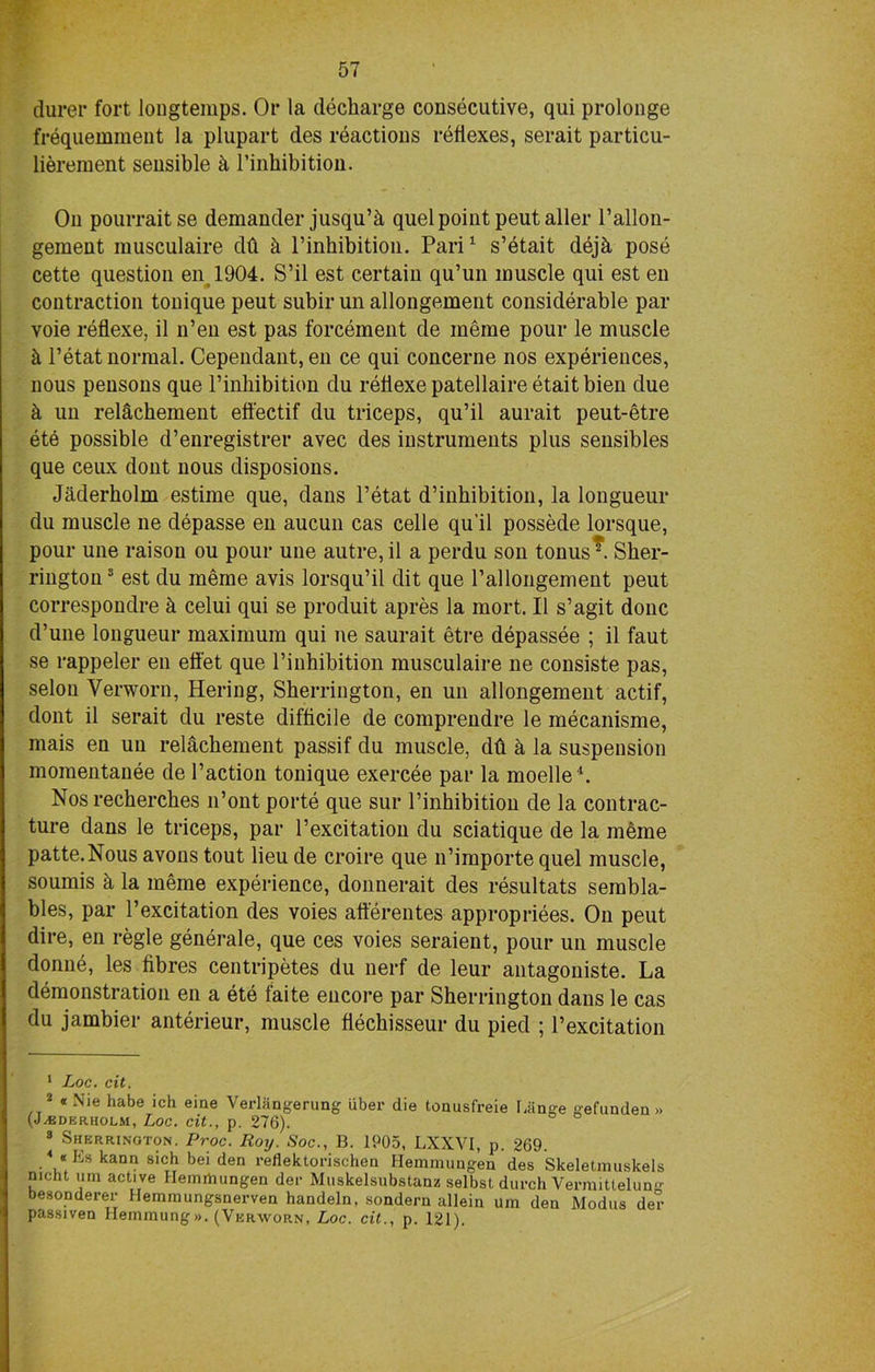 durer fort longtemps. Or la decharge consecutive, qui prolonge frequemmeut la plupart des reactions reflexes, serait particu- liereinent sensible k l’inhibition. On pourrait se demander jusqu’h quel point peutaller l’allon- gement musculaire db k l’inhibition. Pari1 2 s’etait dejh pose cette question en 1904. S’il est certain qu’un muscle qui est en contraction tonique peut subir un allongement considerable par voie reflexe, il n’en est pas forcement de meme pour le muscle k l’etat normal. Cependant, en ce qui concerne nos experiences, nous pensons que l’inhibition du reflexe patellaireetaitbien due k un relachement eff'ectif du triceps, qu’il aurait peut-etre ete possible d’enregistrer avec des instruments plus sensibles que ceux dont nous disposions. Jaderholm estime que, dans Tetat d’inhibition, la longueur du muscle ne depasse en aucun cas celle qu’il possede lorsque, pour une raison ou pour une autre, il a perdu son tonus*. Sher- rington 3 est du merae avis lorsqu’il dit que Pallongement peut correspondre h celui qui se produit apres la mort. Il s’agit done d’une longueur maximum qui ne saurait etre depassee ; il faut se rappeler en efi'et que l’inbibition musculaire ne consiste pas, selon Verworn, Hering, Sherrington, en un allongement actif, dont il serait du reste difficile de comprendre le mecanisme, mais en un relachement passif du muscle, dft k la suspension momentanee de Taction tonique exercee par la moelle4. Nos recherches n’ont porte que sur l’inhibition de la contrac- ture dans le triceps, par Texcitation du sciatique de la meme patte.Nous avons tout lieu de croire que n’importe quel muscle, soumis a la meme experience, donnerait des resultats serabla- bles, par Texcitation des voies afterentes appropriees. On peut dire, en regie generale, que ces voies seraient, pour un muscle donne, les fibres centripetes du nerf de leur antagoniste. La demonstration en a ete faite encore par Sherrington dans le cas du jambier anterieur, muscle flechisseur du pied ; Texcitation 1 Loc. cit. 2 * Nie habe ich eine Verlangerung uber die tonusfreie Lange gefundeu » (JADERHOLM, Loc. tit., p. 276). 3 Sherrington. Proc. Roy. Soc., B. 1P05, LXXVI, p. 269. 4 «Es kann sich bei den reflektorischen Hemmungen des Skeletniuskels nicht um active Hemrtiungen dec Muskelsubstanz selbst durch Vermittelung besonderer Hemmungsnerven handeln, sondern allein um den Modus dec passiven Hemmung». (Verworn, Loc. cit., p. 121).