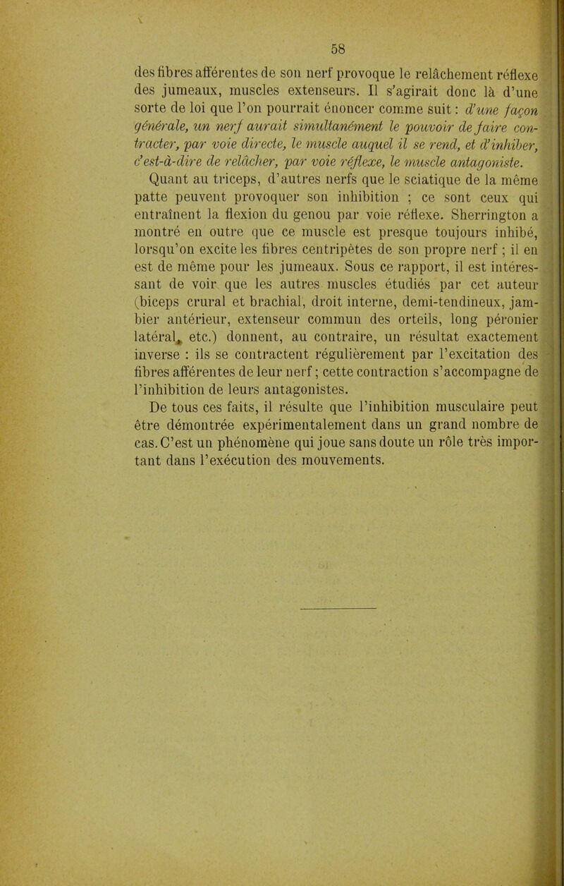 des fibres afterentesde son nerf provoque le relachement reflexe des jumeaux, muscles extenseurs. II s’agirait done lk d’une sorte de loi que Ton pourrait enoncer comme suit: d’une fagon generate, un nerj aurait simultanement le pouvoir dejaire con- trader, par voie direde, le muscle auquel il se rend, et d’inhiber, e’est-a-dire de relacher, par voie reflexe, le muscle antagoniste. Quant au triceps, d’autres nerfs que le sciatique de la meme patte peuvent provoquer son inhibition ; ce sont ceux qui entrainent la flexion du genou par voie reflexe. Sherrington a montre eu outre que ce muscle est presque toujours inhibe, lorsqu’on excite les fibres centripetes de son propre nerf ; il eii est de meme pour les jumeaux. Sous ce rapport, il est interes- sant de voir que les autres muscles etudies par cet auteur (biceps crural et brachial, droit interne, demi-tendineux, jam- bier anterieur, extenseur commuu des orteils, long peronier lateral,, etc.) donnent, au contraire, un resultat exactement inverse : ils se contractent regulierement par l’excitation des fibres afferentes de leur nerf; cette contraction s’accompagne de l’inhibition de leurs antagonistes. De tous ces faits, il resulte que l’inhibition musculaire peut etre demontree experimentaleraent dans un grand nombre de cas.C’est un phenomene qui joue sansdoute un role tres impor- tant dans 1’execution des mouvements.