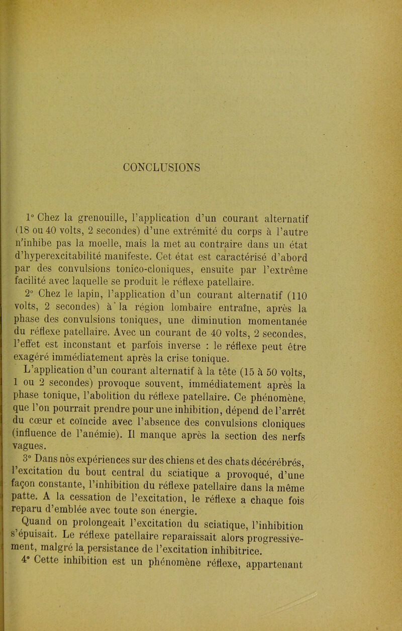 CONCLUSIONS 1° Chez la grenouille, ^application d’un courant alternatif (18 ou 40 volts, 2 secondes) d’une extremite du corps a 1’autre n’inhibe pas la raoelle, mais la met au contraire dans un etat d’hyperexcitabilite manifeste. Get etat est caracterise d’abord par des convulsions tonico-cloniques, ensuite par l’extreme facilite avec laquelle se produit le refiexe patellaire. 2° Chez le lapin, P application d’un courant alternatif (110 volts, 2 secondes) a'la region lombaire entralne, apres la phase des convulsions toniques, une diminution momentanee du refiexe patellaire. Avec un courant de 40 volts, 2 secondes, 1’effet est inconstant et parfois inverse : le refiexe peut etre exagere immediatement apres la crise tonique. L’application d’un courant alternatif k la tete (15 h 50 volts, 1 ou 2 secondes) provoque souvent, immediatement apres la phase tonique, Pabolition du refiexe patellaire. Ce phenomene, que l’on pourrait prendre pour une inhibition, depend de Parret du cceur et coincide avec Pabsence des convulsions cloniques (influence de l’anemie). II manque apres la section des nerfs vagues. ? 30 DaL|s nos experiences sur des chiens et des chats decerebres, Pexcitation du bout central du sciatique a provoque, d’une faQon constante, 1 inhibition du refiexe patellaire dans la meme patte. A la cessation de Pexcitation, le refiexe a chaque fois reparu d’emblee avec toute son energie. 5 Quaild on prolongeait Pexcitation du sciatique, l’inhibition s epuisait. Le refiexe patellaire reparaissait alors progressive- ment, malgre la persistance de Pexcitation inhibitrice.