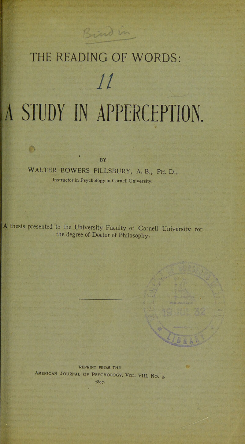 THE READING OF WORDS: A STUDY 11 APPERCEPTION. BY WALTER BOWERS PILLSBURY, A. B., PH. D., Instructor in Psychology in Cornell University. A thesis presented to the University Faculty of Cornell University for the degree of Doctor of Philosophy. reprint from the American Journal of Psychology, Vol. Vin, No. 3 1897.