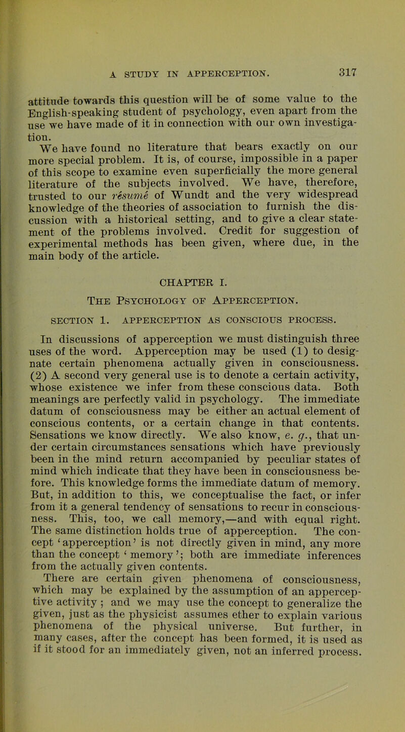 attitude towards this question will be of some value to the English-speaking student of psychology, even apart from the use we have made of it in connection with our own investiga- tion. We have found no literature that bears exactly on our more special problem. It is, of course, impossible in a paper of this scope to examine even superficially the more general literature of the subjects involved. We have, therefore, trusted to our resume of Wundt and the very widespread knowledge of the theories of association to furnish the dis- cussion with a historical setting, and to give a clear state- ment of the problems involved. Credit for suggestion of experimental methods has been given, where due, in the main body of the article. CHAPTER I. The Psychology of Apperception. SECTION 1. APPERCEPTION AS CONSCIOUS PROCESS. In discussions of apperception we must distinguish three uses of the word. Apperception may be used (1) to desig- nate certain phenomena actually given in consciousness. (2) A second very general use is to denote a certain activity, whose existence we infer from these conscious data. Both meanings are perfectly valid in psychology. The immediate datum of consciousness may be either an actual element of conscious contents, or a certain change in that contents. Sensations we know directly. We also know, e. g., that un- der certain circumstances sensations which have previously been in the mind return accompanied by peculiar states of mind which indicate that they have been in consciousness be- fore. This knowledge forms the immediate datum of memory. But, in addition to this, we conceptualise the fact, or infer from it a general tendency of sensations to recur in conscious- ness. This, too, we call memory,—and with equal right. The same distinction holds true of apperception. The con- cept ‘apperception’ is not directly given in mind, any more than the concept ‘ memoryboth are immediate inferences from the actually given contents. There are certain given phenomena of consciousness, which may be explained by the assumption of an appercep- tive activity ; and we may use the concept to generalize the given, just as the physicist assumes ether to explain various phenomena of the physical universe. But further, in many cases, after the concept has been formed, it is used as if it stood for an immediately given, not an inferred process.