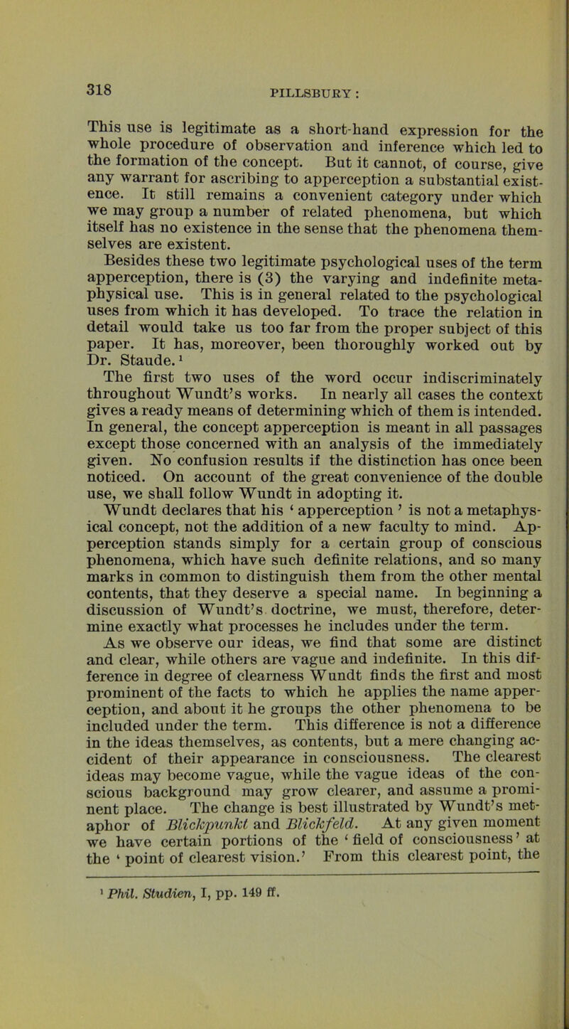 This use is legitimate as a short-hand expression for the whole procedure of observation and inference which led to the formation of the concept. But it cannot, of course, give any warrant for ascribing to apperception a substantial exist- ence. It still remains a convenient category under which we may group a number of related phenomena, but which itself has no existence in the sense that the phenomena them- selves are existent. Besides these two legitimate psychological uses of the term apperception, there is (3) the varying and indefinite meta- physical use. This is in general related to the psychological uses from which it has developed. To trace the relation in detail would take us too far from the proper subject of this paper. It has, moreover, been thoroughly worked out by Dr. Staude.1 The first two uses of the word occur indiscriminately throughout Wundt’s works. In nearly all cases the context gives a ready means of determining which of them is intended. In general, the concept apperception is meant in all passages except those concerned with an analysis of the immediately given. No confusion results if the distinction has once been noticed. On account of the great convenience of the double use, we shall follow Wundt in adopting it. Wundt declares that his ‘ apperception ’ is not a metaphys- ical concept, not the addition of a new faculty to mind. Ap- perception stands simply for a certain group of conscious phenomena, which have such definite relations, and so many marks in common to distinguish them from the other mental contents, that they deserve a special name. In beginning a discussion of Wundt’s doctrine, we must, therefore, deter- mine exactly what processes he includes under the term. As we observe our ideas, we find that some are distinct and clear, while others are vague and indefinite. In this dif- ference in degree of clearness Wundt finds the first and most prominent of the facts to which he applies the name apper- ception, and about it he groups the other phenomena to be included under the term. This difference is not a difference in the ideas themselves, as contents, but a mere changing ac- cident of their appearance in consciousness. The clearest ideas may become vague, while the vague ideas of the con- scious background may grow clearer, and assume a promi- nent place. The change is best illustrated by Wundt’s met- aphor of Blickpunkt and Blickfeld. At any given moment we have certain portions of the ‘ field of consciousness ’ at the ‘ point of clearest vision.’ From this clearest point, the 1 Phil. Studien, I, pp. 149 ft.