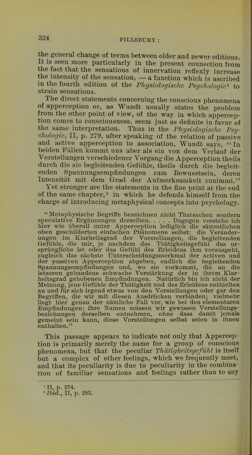 the general change of terms between older and newer editions. It is seen more particularly in the present connection from the fact that the sensations of innervation reflexly increase the intensity of the sensation, — a function which is ascribed in the fourth edition of the Physiologische Psychologies to strain sensations. The direct statements concerning the conscious phenomena of apperception or, as Wundt usually states the problem from the other point of view, of the way in which appercep- tion comes to consciousness, seem just as definite in favor of the same interpretation. Thus in the Physiologische Psy- chology, II, p. 279, after speaking of the relation of passive and active apperception to association, Wundt says, “In beiden Fallen kommt uns aber als ein von dem Yerlauf der Vorstellungen verschiedener Vorgang die Apperception theils durch die sie begleitenden Gefiihle, theils durch die begleit- enden Spannungsempfindungen zum Bewusstsein, deren Intensitiit mit dem Grad der Aufmerksamkeit zunimmt.” Yet stronger are the statements in the fine print at the end of the same chapter,1 2 in which he defends himself from the charge of introducing metaphysical concepts into psychology. “ Metaphysische Begriffe bezeichnen nicht Thatsachen sondern speculative Erganzungen derselben Dagegen verstehe ich hier wie iiberall unter Apperception lediglich die sammtlichen oben geschilderten einfachen Phanomene selbst: die Verander- ungen im Klarheitsgrad der Vorstellungen, die begleitenden Gefiihle, die mir, je nachdem das Thatigkeitsgefiihl das ur- spriingliche ist oder das Gefiihl des Erleidens ihm vorausgeht, zugleich das nachste Unterscheidungsmerkmal der activen und der passiven Apperception abgeben, endlich die begleitenden Spannungsempfindungen und, wo sie vorkommt, die an die letzeren gebundene schwache Verstarkung der in ihrem Klar- heitsgrad gehobenen Empfindungen. Naturlich bin ich nicht der Meinung, jene Gefiihle der Thatigkeit und des Erleidens enthielten an und fur sich irgend etwas von den Vorstellungen oder gar den Begriffen, die wir mit diesen Ausdriicken verbinden; vielmehr liegt hier genau der namliche Fall vor, wie bei den elementaren Empfindungen: ihre Namen miissen wir gewissen Vorstellungs- beziehungen derselben entnehmen, ohne dass damit jemals gemeint sein kann, diese Vorstellungen selbst seien in ihnen enthalten.” This passage appears to indicate not only that Appercep- tion is primarily merely the name for a group of conscious phenomena, but that the peculiar Thdtigkeitsgefuhl is itself but a complex of other feelings, which we frequently meet, and that its peculiarity is due to peculiarity in the combina- tion of familiar sensations and feelings rather than to any 1II,p. 274. 2 Ibid., II, p. 283.