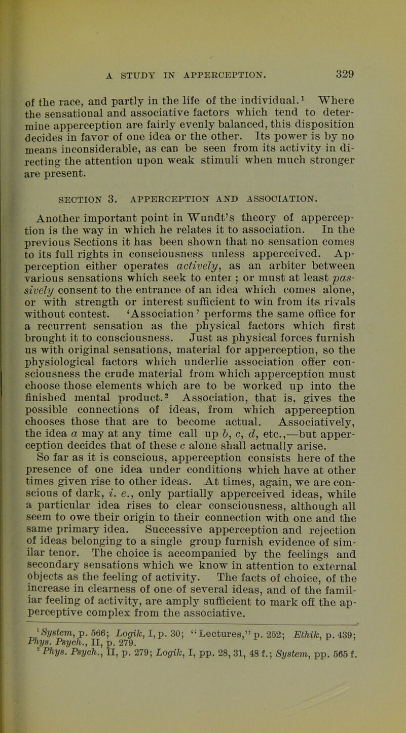 of the race, and partly in the life of the individual.1 Where the sensational and associative factors which tend to deter- mine apperception are fairly evenly balanced, this disposition decides in favor of one idea or the other. Its power is by no means inconsiderable, as can be seen from its activity in di- recting the attention upon weak stimuli when much stronger are present. SECTION 3. APPERCEPTION AND ASSOCIATION. Another important point in Wundt’s theory of appercep- tion is the way in which he relates it to association. In the previous Sections it has been shown that no sensation comes to its full rights in consciousness unless apperceived. Ap- perception either operates actively, as an arbiter between various sensations which seek to enter ; or must at least pas- sively consent to the entrance of an idea which comes alone, or with strength or interest sufficient to win from its rivals without contest. ‘Association ’ performs the same office for a recurrent sensation as the physical factors which first brought it to consciousness. Just as physical forces furnish us with original sensations, material for apperception, so the physiological factors which underlie association offer con- sciousness the crude material from which apperception must choose those elements which are to be worked up into the finished mental product.2 Association, that is, gives the possible connections of ideas, from which apperception chooses those that are to become actual. Associatively, the idea a may at any time call up &, c, d, etc.,—but apper- ception decides that of these c alone shall actually arise. So far as it is conscious, apperception consists here of the presence of one idea under conditions which have at other times given rise to other ideas. At times, again, we are con- scious of dark, i. e., only partially apperceived ideas, while a particular idea rises to clear consciousness, although all seem to owe their origin to their connection with one and the same primary idea. Successive apperception and rejection of ideas belonging to a single group furnish evidence of sim- ilar tenor. The choice is accompanied by the feelings and secondary sensations which we know in attention to external objects as the feeling of activity. The facts of choice, of the increase in clearness of one of several ideas, and of the famil- iar feeling of activity, are amply sufficient to mark off the ap- perceptive complex from the associative. 1 System, p. 566; Logik, I, p. 30; “ Lectures,” p. 252; Ethik, p. 439; Fhys. Psych., II, p. 279. 2 P/m/s. Psych., II, p. 279; Logik, I, pp. 28, 31, 48 f.; System, pp. 565 f.