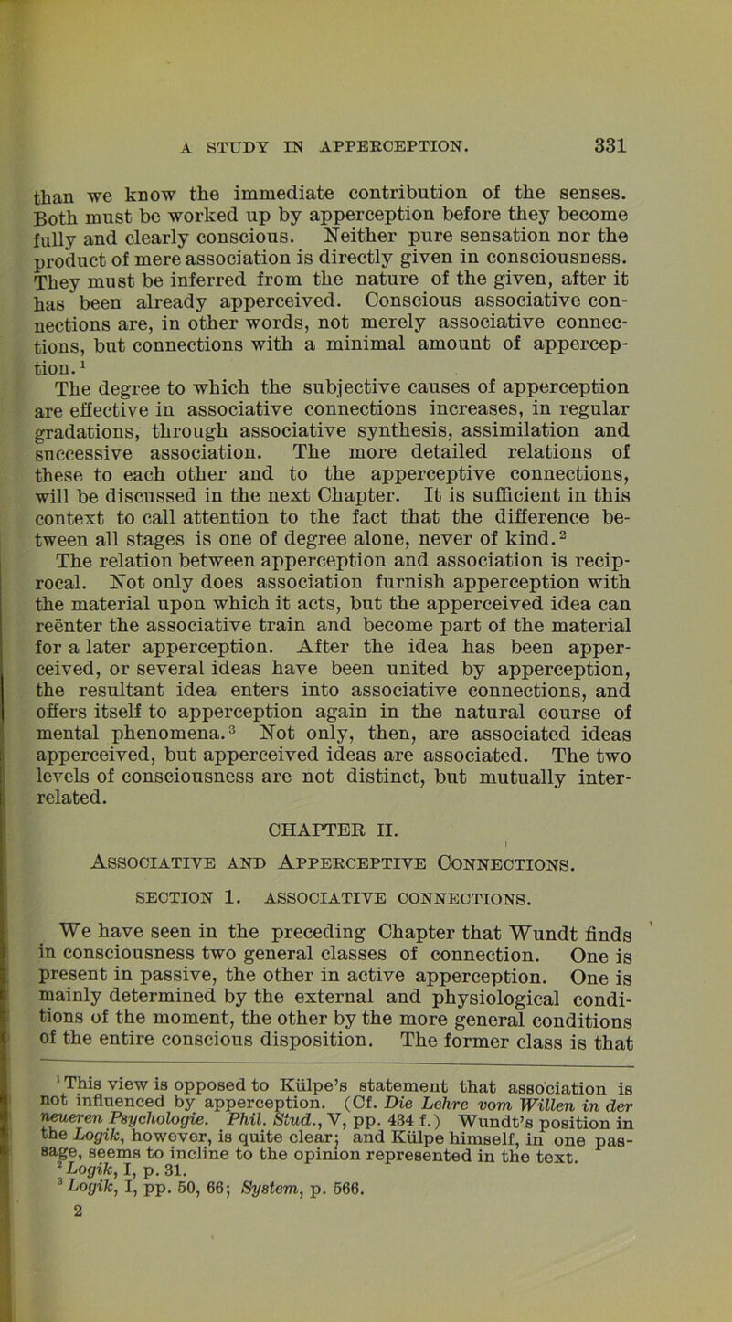 than we know the immediate contribution of the senses. Both must be worked up by apperception before they become fully and clearly conscious. Neither pure sensation nor the product of mere association is directly given in consciousness. They must be inferred from the nature of the given, after it has been already apperceived. Conscious associative con- nections are, in other words, not merely associative connec- tions, but connections with a minimal amount of appercep- tion. 1 The degree to which the subjective causes of apperception are effective in associative connections increases, in regular gradations, through associative synthesis, assimilation and successive association. The more detailed relations of these to each other and to the apperceptive connections, will be discussed in the next Chapter. It is sufficient in this context to call attention to the fact that the difference be- tween all stages is one of degree alone, never of kind.2 The relation between apperception and association is recip- rocal. Not only does association furnish apperception with the material upon which it acts, but the apperceived idea can reenter the associative train and become part of the material for a later apperception. After the idea has been apper- ceived, or several ideas have been united by apperception, the resultant idea enters into associative connections, and offers itself to apperception again in the natural course of mental phenomena.3 Not only, then, are associated ideas apperceived, but apperceived ideas are associated. The two levels of consciousness are not distinct, but mutually inter- related. CHAPTER II. | I Associative and Apperceptive Connections. SECTION 1. ASSOCIATIVE CONNECTIONS. We have seen in the preceding Chapter that Wundt finds in consciousness two general classes of connection. One is present in passive, the other in active apperception. One is mainly determined by the external and physiological condi- tions of the moment, the other by the more general conditions of the entire conscious disposition. The former class is that 1 This view is opposed to Kiilpe’s statement that association is not influenced by apperception. (Cf. Die Lehre vom Willen in der neueren Psychologie. Phil. Stud., V, pp. 434 f.) Wundt’s position in the Logik, however, is quite clear: and Kiilpe himself, in one pas- sage, seems to incline to the opinion represented in the text 2Logik, I, p. 31. f Logik, I, pp. 50, 66; System, p. 566.