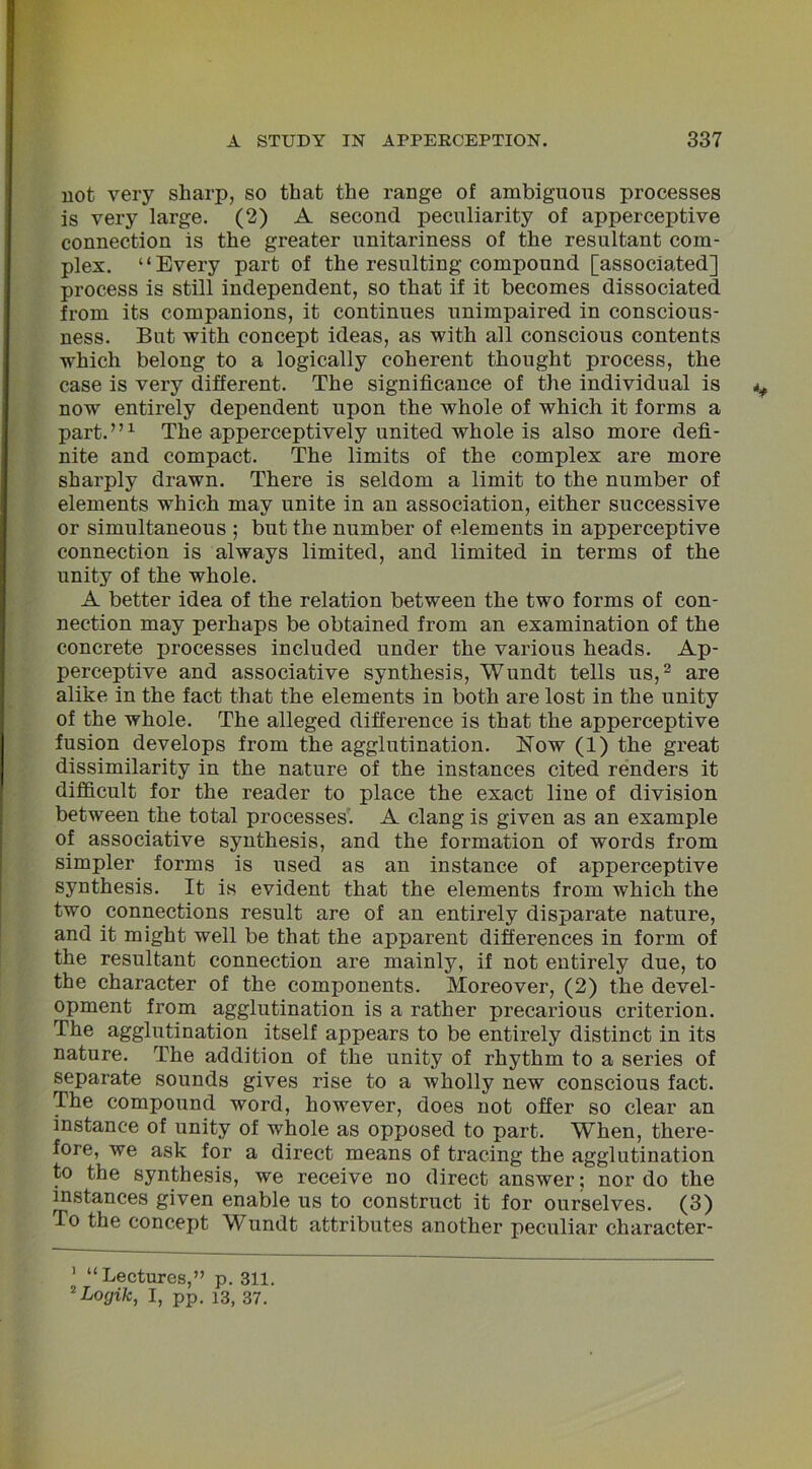 not very sharp, so that the range of ambiguous processes is very large. (2) A second peculiarity of apperceptive connection is the greater unitariness of the resultant com- plex. “Every part of the resulting compound [associated] process is still independent, so that if it becomes dissociated from its companions, it continues unimpaired in conscious- ness. But with concept ideas, as with all conscious contents which belong to a logically coherent thought process, the case is very different. The significance of the individual is now entirely dependent upon the whole of which it forms a part.”1 The apperceptively united whole is also more defi- nite and compact. The limits of the complex are more sharply drawn. There is seldom a limit to the number of elements which may unite in an association, either successive or simultaneous ; but the number of elements in apperceptive connection is always limited, and limited in terms of the unity of the whole. A better idea of the relation between the two forms of con- nection may perhaps be obtained from an examination of the concrete processes included under the various heads. Ap- perceptive and associative synthesis, Wundt tells us,2 are alike in the fact that the elements in both are lost in the unity of the whole. The alleged difference is that the apperceptive fusion develops from the agglutination. Now (1) the great dissimilarity in the nature of the instances cited renders it difficult for the reader to place the exact line of division between the total processes. A clang is given as an example of associative synthesis, and the formation of words from simpler forms is used as an instance of apperceptive synthesis. It is evident that the elements from which the two connections result are of an entirely disparate nature, and it might well be that the apparent differences in form of the resultant connection are mainly, if not entirely due, to the character of the components. Moreover, (2) the devel- opment from agglutination is a rather precarious criterion. The agglutination itself appears to be entirely distinct in its nature. The addition of the unity of rhythm to a series of separate sounds gives rise to a wholly new conscious fact. The compound word, however, does not offer so clear an instance of unity of whole as opposed to part. When, there- fore, we ask for a direct means of tracing the agglutination to the synthesis, we receive no direct answer; nor do the instances given enable us to construct it for ourselves. (3) To the concept Wundt attributes another peculiar character- 1 “Lectures,” p. 311. 2 Logik, I, pp. 13, 37.