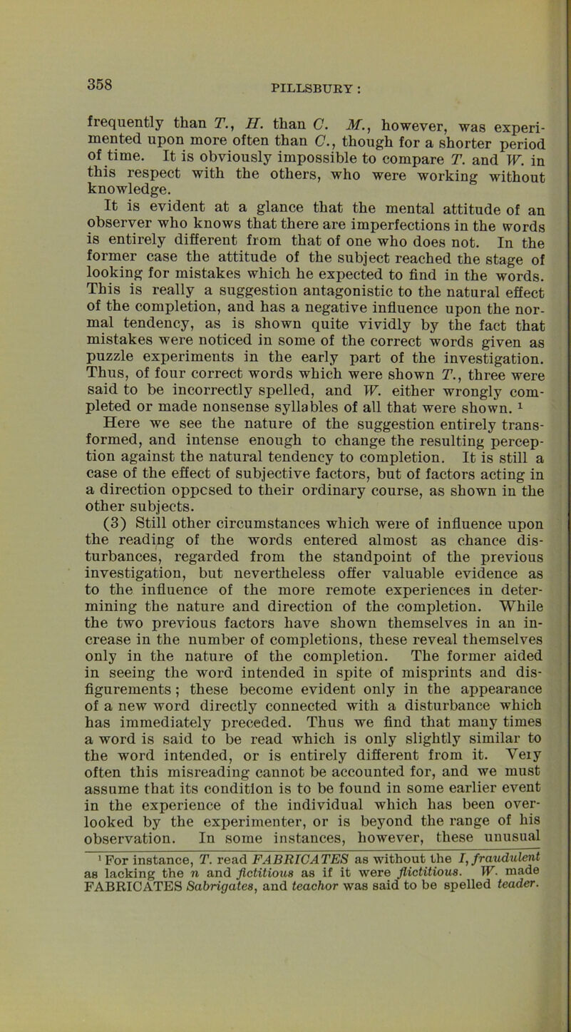 frequently than T., H. than C. Af., however, was experi- mented upon more often than C., though for a shorter period of time. It is obviously impossible to compare T. and W. in this respect with the others, who were working without knowledge. It is evident at a glance that the mental attitude of an observer who knows that there are imperfections in the words is entirely different from that of one who does not. In the former case the attitude of the subject reached the stage of looking for mistakes which he expected to find in the words. This is really a suggestion antagonistic to the natural effect of the completion, and has a negative influence upon the nor- mal tendency, as is shown quite vividly by the fact that mistakes were noticed in some of the correct words given as puzzle experiments in the early part of the investigation. Thus, of four correct words which were shown T., three were said to be incorrectly spelled, and W. either wrongly com- pleted or made nonsense syllables of all that were shown. 1 Here we see the nature of the suggestion entirely trans- formed, and intense enough to change the resulting percep- tion against the natural tendency to completion. It is still a case of the effect of subjective factors, but of factors acting in a direction opposed to their ordinary course, as shown in the other subjects. (3) Still other circumstances which were of influence upon the reading of the words entered almost as chance dis- turbances, regarded from the standpoint of the previous investigation, but nevertheless offer valuable evidence as to the influence of the more remote experiences in deter- mining the nature and direction of the completion. While the two previous factors have shown themselves in an in- crease in the number of completions, these reveal themselves only in the nature of the completion. The former aided in seeing the word intended in spite of misprints and dis- figurements ; these become evident only in the appearance of a new word directly connected with a disturbance which has immediately preceded. Thus we find that many times a word is said to be read which is only slightly similar to the word intended, or is entirely different from it. Very often this misreading cannot be accounted for, and we must assume that its condition is to be found in some earlier event in the experience of the individual which has been over- looked by the experimenter, or is beyond the range of his observation. In some instances, however, these unusual 1 For instance, T. read FABRICATES as without the I, fraudulent as lacking the n and fictitious as if it were flictitious. W■ made FABRICATES Sabrigates, and teachor was said to be spelled teader.