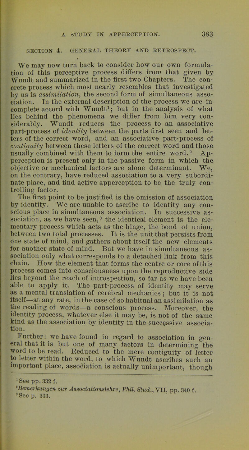 SECTION 4. GENERAL THEORY AND RETROSPECT. * We may now turn back to consider how our own formula- tion of this perceptive process differs from that given by Wundt and summarized in the first two Chapters. The con- crete process which most nearly resembles that investigated by us is assimilation, the second form of simultaneous asso- ciation. In the external description of the process we are in complete accord with Wundt1; but in the analysis of what lies behind the phenomena we differ from him very con- siderably. Wundt reduces the process to an associative part-process of identity between the parts first seen and let- ters of the correct word, and an associative part-process of contiguity between these letters of the correct word and those usually combined with them to form the entire word.2 Ap- perception is present only in the passive form in which the objective or mechanical factors are alone determinant. We, on the contrary, have reduced association to a very subordi- nate place, and find active apperception to be the truly con- trolling factor. The first point to be justified is the omission of association by identity. We are unable to ascribe to identity any con- scious place in simultaneous association. In successive as- sociation, as we have seen,3 the identical element is the ele- mentary process which acts as the hinge, the bond of union, between two total processes. It is the unit that persists from one state of mind, and gathers about itself the new elements for another state of mind. But we have in simultaneous as- sociation only what corresponds to a detached link from this chain. How the element that forms the centre or core of this process comes into consciousness upon the reproductive side lies beyond the reach of introspection, so far as we have been able to apply it. The part-process of identity may serve as a mental translation of cerebral mechanics ; but it is not itself—at any rate, in the case of so habitual an assimilation as the reading of words—a conscious process. Moreover, the identity process, whatever else it may be, is not of the same kind as the association by identity in the successive associa- tion. Further: we have found in regard to association in gen- eral that it is but one of many factors in determining the word to be read. Reduced to the mere contiguity of letter to letter within the word, to which Wundt ascribes such an important place, association is actually unimportant, though 1 See pp. 332 f. 2Bemerlcungen zur Associatiomlehre, Phil. Stud., VII, pp 340 f 3 See p. 333.