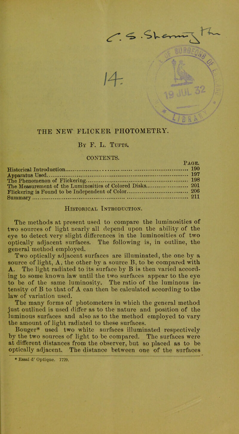 By F. L. Tufts. CONTENTS. Page. Historical Introduction 190 Apparatus Used 197 The Phenomenon of Flickering 198 The Measurement of the Luminosities of Colored Disks 201 Flickering is Found to he Independent of Color 206 Summary 211 Historical Introduction. The methods at present used to compare the luminosities of two sources of light nearly all depend upon the ability of the eye to detect very slight differences in the luminosities of two optically adjacent surfaces. The following is, in outline, the general method employed. Two optically adjacent surfaces are illuminated, the one by a source of light. A, the other by a source B, to be compared with A. The light radiated to its surface by B is then varied accord- ing to some known law until the two surfaces appear to the eye to be of the same luminosity. The ratio of the luminous in- tensity of B to that of A can then be calculated according to the law of variation used. The many forms of photometers in which the general method just outlined is used differ as to the nature and position of the luminous surfaces and also as to the method employed to varj” the amount of light radiated to these surfaces. Bouger* used two white surfaces illuminated respectively by the two sources of light to be compared. The surfaces were at different distances from the observer, but so placed as to be optically adjacent. The distance between one of the surfaces * Essai d’ Optique. 1729.